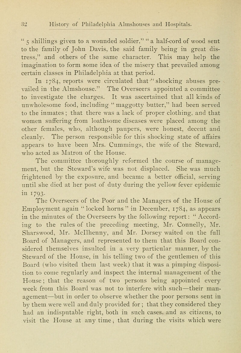  5 shillings given to a wounded soldier,  a half-cord of wood sent to the family of John Davis, the said family being in great dis- tress, and others of the same character. This may help the imagination to form some idea of the misery that prevailed among certain classes in Philadelphia at that period. In 1784, reports were circulated that • shocking abuses pre- vailed in the Almshouse. The Overseers appointed a committee to investigate the charges. It was ascertained that all kinds of unwholesome food, including  maggotty butter, had been served to the inmates ; that there was a lack of proper clothing, and that women suffering from loathsome diseases were placed among the other females, who, although paupers, were honest, decent and cleanly. The person responsible for this shocking state of affairs appears to have been Mrs. Cummings, the wife of the Steward, who acted as Matron of the House. The committee thoroughly reformed the course of manage- ment, but the Steward's wife was not displaced. She was much frightened by the exposure, and became a better official, serving until she died at her post of duty during the yellow fever epidemic in 1793. The Overseers of the Poor and the Managers of the House of Employment again locked horns  in December, 1784, as appears in the minutes of the Overseers by the following report:  Accord- ing to the rules of the preceding meeting, Mr. Connelly, Mr. Sharswood, Mr. Mcllhenny, and Mr. Dorsey waited on the full Board of Managers, and represented to them that this Board con- sidered themselves insulted in a very particular manner, by the Steward of the House, in his telling two of the gentlemen of this Board (who visited them last week) that it was a pimping disposi- tion to come regularly and inspect the internal management of the House; that the reason of two persons being appointed every week from this Board was not to interfere with such—their man- agement—but in order to observe whether the poor persons sent in by them were well and duly provided for ; that they considered they had an indisputable right, both in such cases, and as citizens, to visit the House at any time; that during the visits which were