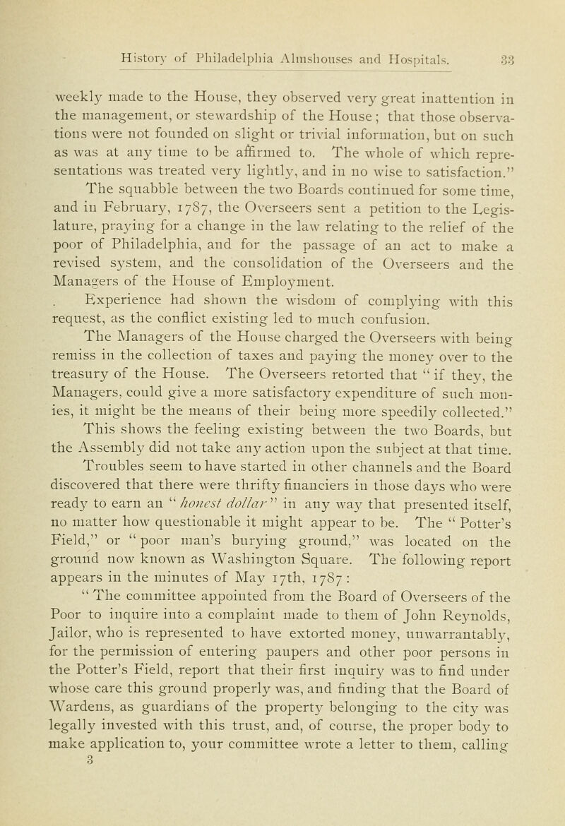 weekly made to the House, they observed very great inattention in the management, or stewardship of the House ; that those observa- tions were not founded on slight or trivial information, but on such as was at any time to be afiirmed to. The whole of which repre- sentations was treated very lightl}^ and in no wise to satisfaction. The squabble between the two Boards continued for some time, and in February, 1787, the Overseers sent a petition to the Legis- lature, praying for a change in the law relating to the relief of the poor of Philadelphia, and for the passage of an act to make a revised system, and the consolidation of the Overseers and the Managers of the House of Employment. Experience had shown the wisdom of complying with this request, as the conflict existing led to much confusion. The Managers of the House charged the Overseers with being remiss in the collection of taxes and paying the money over to the treasury of the House. The Overseers retorted that  if they, the Managers, could give a more satisfactory expenditure of such mon- ies, it might be the means of their being more speedily collected. This shows the feeling existing between the two Boards, but the Assembly did not take any action upon the subject at that time. Troubles seem to have started in other channels and the Board discovered that there were thrifty financiers in those days who w^ere ready to earn an ''''honest dollar^'' in any way that presented itself, no matter how questionable it might appear to be. The  Potter's Field, or  poor man's burying ground, was located on the ground now known as Washington Square. The following report appears in the minutes of May 17th, 1787 :  The committee appointed from the Board of Overseers of the Poor to inquire into a complaint made to them of John Reynolds, Jailor, who is represented to have extorted money, unwarrantably, for the permission of entering paupers and other poor persons in the Potter's Field, report that their first inquiry was to find under whose care this ground properly was, and finding that the Board of Wardens, as guardians of the property belonging to the city was legally invested with this trust, and, of course, the proper body to make application to, your committee wrote a letter to them, calling;- 3