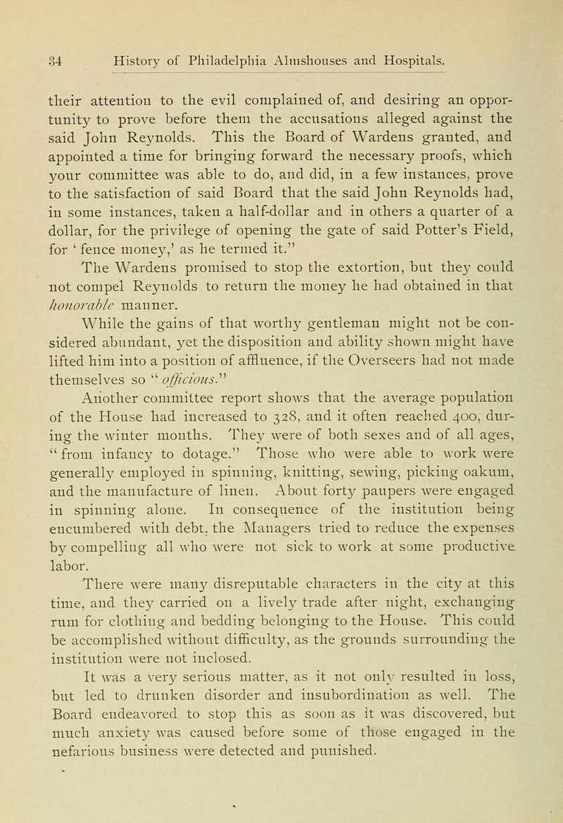 their attention to the evil complained of, and desiring an oppor- tunity to prove before them the accusations alleged against the said John Reynolds. This the Board of Wardens granted, and appointed a time for bringing forward the necessary proofs, which your committee was able to do, and did, in a few instances, prove to the satisfaction of said Board that the said John Reynolds had, in some instances, taken a half-dollar and in others a quarter of a dollar, for the privilege of opening the gate of said Potter's Field, for ' fence money,' as he termed it. The Wardens promised to stop the extortion, but they could not compel Reynolds to return the money he had obtained in that honorable manner. While the gains of that worthy gentleman might not be con- sidered abundant, yet the disposition and ability shown might have lifted him into a position of affluence, if the Overseers had not made themselves so  officiousy Another committee report shows that the average population of the House had increased to 328, and it often reached 400, dur- ing the winter months. They were of both sexes and of all ages,  from infancy to dotage. Those who were able to work were generally employed in spinning, knitting, sewing, picking oakum, and the manufacture of linen. About forty paupers were engaged in spinning alone. In consequence of the institution being encumbered with debt, the Managers tried to reduce the expenses by compelling all who were not sick to work at some productive, labor. There were many disreputable characters in the city at this time, and they carried on a lively trade after night, exchanging rum for clothing and bedding belonging to the House. This could be accomplished without difficulty, as the grounds surrounding the institution were not inclosed. It was a very serious matter, as it not onl}- resulted in loss, but led to drunken disorder and insubordination as well. The Board endeavored to stop this as soon as it was discovered, but much anxiety was caused before some of those engaged in the nefarious business were detected and punished.