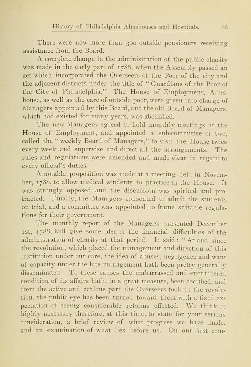 There were now more than 300 outside pensioners receiving assistance from the Board. A complete change in the administration of the public charity was made in the early part of 1788, when the Assembly passed an act whicli incorporated the Overseers of the Poor of the city and the adjacent districts under the title of  Guardians of the Poor of the City of Philadelphia. The House of Employment, Alms- house, as well as the care of outside poor, were given into charge of Managers appointed by this Board, and the old Board of Managers, which had existed for many years, was abolished. The new Managers agreed to hold monthly meetings at the House of Employment, and appointed a sub-committee of two, called the  weekly Board of Managers, to visit the House twice every week and supervise and direct all the arrangements. The rules and regulations were amended and made clear in regard to every official's duties. A notable proposition was made at a meeting held in Novem- ber, 1788, to allow medical students to practice in the House. It was strongly opposed, and the discussion was spirited and pro- tracted. Finally, the Managers consented to admit the students on trial, and a committee was appointed to frame suitable regula- tions for their government. The monthly report of the Managers, presented December ist, 1788, will give some idea of the financial difficulties of the administration of charit}^ at that period. It said:  At and since the revolution, which placed the management and direction of this institution under our care, the idea of abuses, negligence and want of capacity under the late management hath been pretty generally disseminated. To these causes the embarrassed and encumbered condition of its affairs hath, in a great measure, been ascribed, and from the active and zealous part the Overseers took in the revolu- tion, the public eye has been turned, toward them with a fixed ex- pectation of seeing considerable reforms effected. We think it highly necessary therefore, at this time, to state for your serious consideration, a brief review of what progress we have made, and an examination of what lies before us. On our first com-