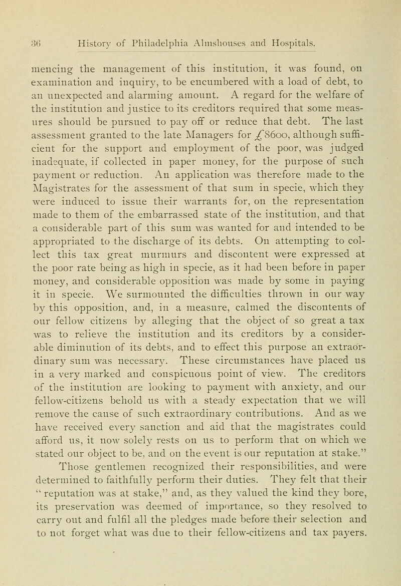 niencing the management of this institution, it was found, on examination and inquiry, to be encumbered with a load of debt, to an unexpected and alarming amount. A regard for the welfare of the institution and justice to its creditors required that some meas- ures should be pursued to pay off or reduce that debt. The last assessment granted to the late Managers for ^8600, although suffi- cient for the support and employment of the poor, was judged inadequate, if collected in paper money, for the purpose of such payment or reduction. An application was therefore made to the Magistrates for the assessment of that sum in specie, which they were induced to issue their warrants for, on the representation made to them of the embarrassed state of the institution, and that a considerable part of this sum was wanted for and intended to be appropriated to the discharge of its debts. On attempting to col- lect this tax great murmurs and discontent were expressed at the poor rate being as high in specie, as it had been before in paper money, and considerable opposition was made by some in paying it in specie. We surmounted the difficulties thrown in our way by this opposition, and, in a measure, calmed the discontents of our fellow citizens by alleging that the object of so great a tax was to relieve the institution and its creditors by a consider- able diminution of its debts, and to effect this purpose an extraor- dinary sum was necessary. These circumstances have placed us in a very marked and conspicuous point of view. The creditors of the institution are looking to payment with anxiety, and our fellow-citizens behold us with a steady expectation that we will remove the cause of such extraordinary contributions. And as we have received every sanction and aid that the magistrates could afford us, it now solely rests on us to perform that on which we stated our object to be, and on the event is our reputation at stake. Those gentlemen recognized their responsibilities, and were determined to faithfully perform their duties. They felt that their  reputation was at stake, and, as they valued the kind they bore, its preservation was deemed of importance, so they resolved to carry out and fulfil all the pledges made before their selection and to not forget what was due to their fellow-citizens and tax payers.