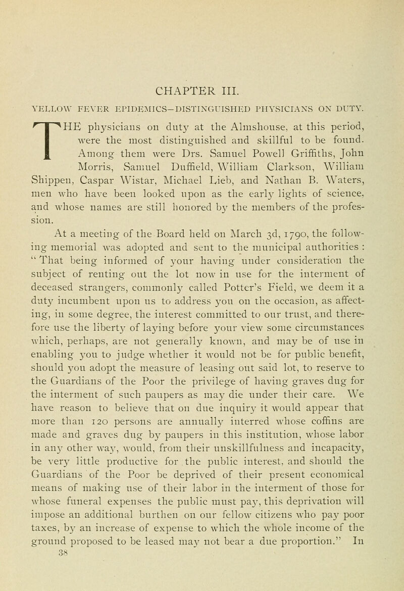 CHAPTER III. YELLOW FEVER EPIDEMICS-DISTINGUISHED PHYSICIANS ON DUTY. THE physicians on duty at the Almshouse, at this period, were the most distinguished and skillful to be found. Among them were Drs. Samuel Powell Griffiths, John Morris, Samuel Duf&eld, William Clarkson, William Shippeu, Caspar Wistar, Michael Lieb, and Nathan B. Waters, men who have been looked upon as the early lights of science, and whose names are still honored by the members of the profes- sion. At a meeting of the Board held on March 3d, 1790, the follow- ing memoiial was adopted and sent to the municipal authorities :  That being informed of your having under consideration the subject of renting out the lot now in use for the interment of deceased strangers, commonly called Potter's Field, we deem it a duty incumbent upon us to address you on the occasion, as affect- ing, in some degree, the interest committed to our trust, and there- fore use the liberty of laying before your view some circumstances which, perhaps, are not generally known, and may be of use in enabling you to judge whether it would not be for public benefit, should you adopt the measure of leasing out said lot, to reserve to the Guardians of the Poor the privilege of having graves dug for the interment of such paupers as may die under their care. We have reason to believe that on due inquiry it would appear that more than 120 persons are annually interred whose coffins are made and graves dug by paupers in this institution, whose labor in any other way, would, from their unskillfulness and incapacity, be very little productive for , the public interest, and should the Guardians of the Poor be deprived of their present economical means of making use of their labor in the interment of those for whose funeral expenses the public must pay, this deprivation will impose an additional burthen on our fellow citizens who pay poor taxes, by an increase of expense to which the whole income of the ground proposed to be leased may not bear a due proportion. In