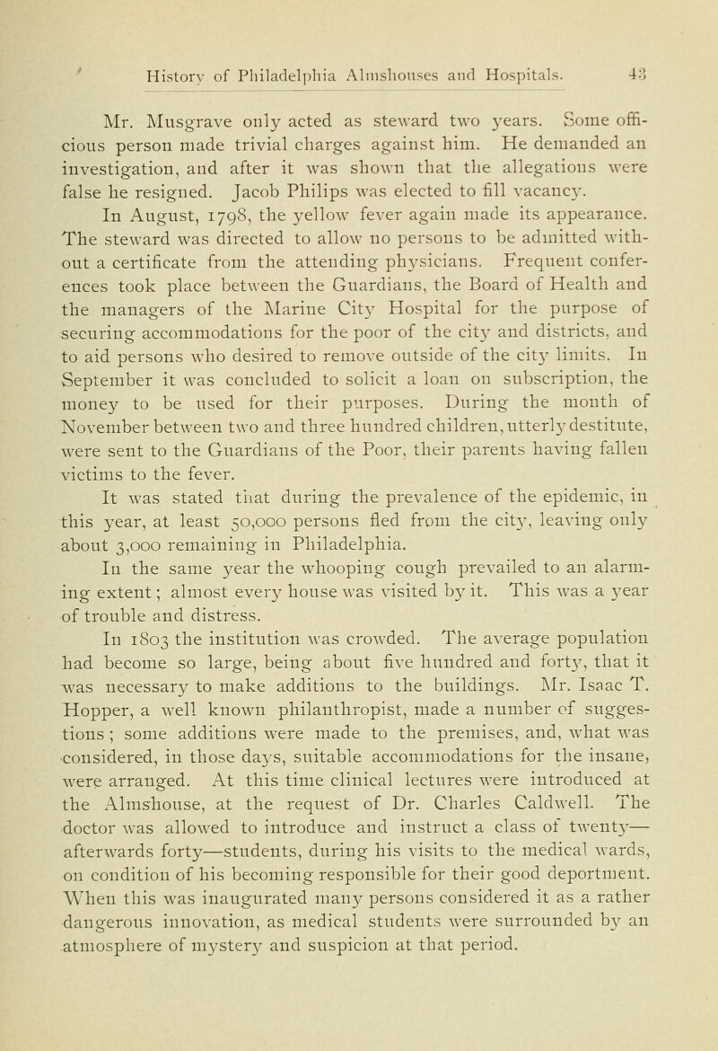 Mr, Musgrave only acted as steward two j^ears. Some offi- cious person made trivial charges against him. He demanded an investigation, and after it was shown that the allegations were false he resigned. Jacob Philips was elected to fill vacancy. In August, 1798, the yellow fever again made its appearance. The steward was directed to allow no persons to be admitted with- out a certificate from the attending physicians. Frequent confer- ences took place between the Guardians, the Board of Health and the managers of the Marine Cit}^ Hospital for the purpose of securing accommodations for the poor of the city and districts, and to aid persons who desired to remove outside of the city limits. In September it was concluded to solicit a loan on subscription, the money to be used for their purposes. During the month of November between two and three hundred children, utterly destitute, were sent to the Guardians of the Poor, their parents having fallen v^ictims to the fever. It was stated that during the prevalence of the epidemic, in this year, at least 50,000 persons fled from the cit}^, leaving only about 3,000 remaining in Philadelphia. In the same year the whooping cough prevailed to an alarm- ing extent; almost every house was visited by it. This was a j^ear of trouble and distress. In 1803 the institution was crowded. The average population had become so large, being about five hundred and fortj^, that it was necessary to make additions to the buildings, Mr, Isaac T, Hopper, a well known philanthropist, made a number of sugges- tions ; some additions were made to the premises, and, what w^as ■considered, in those days, suitable accommodations for the insane, were arranged. At this time clinical lectures were introduced at the Almshouse, at the request of Dr, Charles Caldwell. The ■doctor was allowed to introduce and instruct a class ot twentj^— afterwards forty—students, during his visits to the medical wards, on condition of his becoming responsible for their good deportment. When this was inaugurated many persons considered it as a rather dangerous innovation, as medical students were surrounded by an atmosphere of mystery and suspicion at that period.