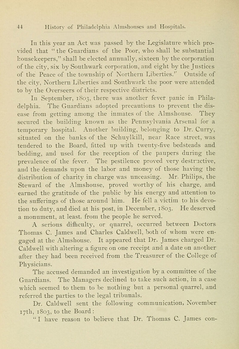 In this year an Act was passed by the Legislature which pro- vided that  the Guardians of ttie Poor, who shall be substantial housekeepers, shall be elected annually, sixteen by the corporation of the city, six by Southwark corporation, and eight by the Justices of the Peace of the township of Northern Liberties.'' Outside of the city, Northern Liberties and Southwark the poor were attended to by the Overseers of their respective districts. In September, 1803, there was another fever panic in Phila- delphia. The Guardians adopted precautions to prevent the dis- ease from getting among the inmates of the Almshouse. They secured the building known as the Penns3^1vania Arsenal for a temporary hospital. Another building, belonging to Dr. Curry, situated on the banks of the Schuylkill, near Race street, was tendered to the Board, fitted up with twenty-five bedsteads and bedding, and used for the reception of the paupers during the prevalence of the fever. The pestilence proved very destructive, and the demands upon the labor and money of those having the distribution of charity in charge was unceasing. Mr. Philips, the Steward of the Almshouse, proved worthy of his charge, and earned the gratitude of the public by his energy and attention to the sufferings of those around him. He fell a victim to his devo- tion to duty, and died at his post, in December, 1803. He deserved a monument, at least, from the people he served. A serious difhculty, or quarrel, occurred between Doctors. Thomas C. James and Charles Caldwell, both of whom were en- gaged at the Almshouse. It appeared that Dr. James charged Dr. Caldwell with altering a figure on one receipt and a date on another after they had been received from the Treasurer of the College of Physicians. The accused demanded an investigation by a committee of the Guardians. The Managers declined to take such action, in a case which seemed to them to be nothing but a personal quarrel, and referred the parties to the legal tribunals. Dr. Caldwell sent the following communication, November 17th, 1803, to the Board:  I have reason to believe that Dr. Thomas C. James con-