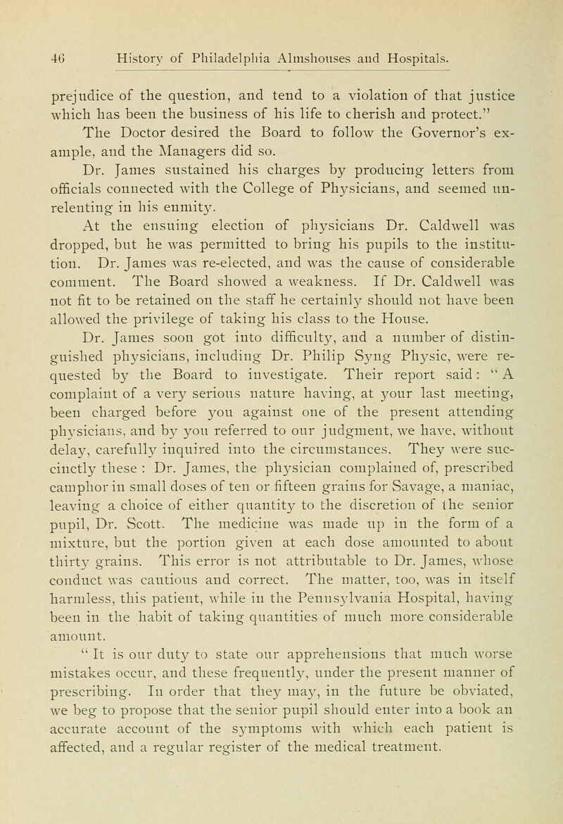 prejudice of the question, and tend to a violation of that justice which has been the business of his life to cherish and protect. The Doctor desired the Board, to follow the Governor's ex- ample, and the Managers did so. Dr. James sustained his charges by producing letters from officials connected with the College of Physicians, and seemed un- relenting in his enmity. At the ensuing election of physicians Dr. Caldwell was dropped, but he was permitted to bring his pupils to the institu- tion. Dr. James was re-elected, and was the cause of considerable comment. The Board showed a weakness. If Dr. Caldwell was not fit to be retained on the staff he certainly should not have been allowed the privilege of taking his class to the House. Dr. James soon got into difficulty, and a number of distin- guished physicians, including Dr. Philip Syng Physic, were re- quested by the Board to investigate. Their report said: A complaint of a very serious nature having, at your last meeting, been charged before you against one of the present attending physicians, and by you referred to our judgment, we have, without delay, carefully inquired into the circumstances. They were suc- cinctly these : Dr. James, the physician complained of, prescribed camphor in small doses of ten or fifteen grains for Savage, a maniac, leaving a choice of either quantity to the discretion of the senior pupil, Dr. Scott. The medicine was made up in the form of a mixture, but the portion given at each dose amounted to about thirty grains. This error is not attributable to Dr. James, whose conduct was cautious and correct. The matter, too, was in itself harmless, this patient, while in the Pennsylvania Hospital, having been in the habit of taking quantities of much more considerable amount.  It is our duty to state our apprehensions that much worse mistakes occur, and these frequently, under the present manner of prescribing. In order that they may, in the future be obviated, we beg to propose that the senior pupil should enter into a book an accurate account of the symptoms with which each patient is affected, and a regular register of the medical treatment.