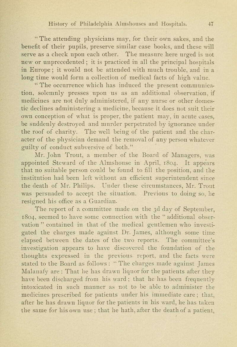  The attending physicians may, for their own sakes, and the benefit of their pupils, preserve similar case books, and these will serve as a check upon each other. The measure here urged is not new or unprecedented ; it is practiced in all the principal hospitals in Europe; it would not be attended with much trouble, and in a long time would form a collection of medical facts of high value.  The occurrence which has induced the present communica- tion, solemnly presses upon us as an additional observation, if medicines are not duly administered, if any nurse or other domes- tic declines administering a medicine, because it does not suit their own conception of what is proper, the patient ma}^, in acute cases^ be suddenly destroyed and murder perpetrated by ignorance under the roof of charity. TJie well being of the patient and the char- acter of the physician demand the removal of any person whatever guilty of conduct subversive of both. Mr. John Trout, a member of the Board of Managers, was appointed Steward of the Almshouse in April, 1804. It appears that no suitable person could be found to fill the position, and the institution had been left without an efficient superintendent since the death of Mr, Philips. Under these circumstances, Mr. Trout was persuaded to accept the situation. Previous to doing so, he resigned his office as a Guardian. The report of a committee made on the 3d day of September, 1804, seemed to have some connection with the  additional obser- vation  contained in that of the medical gentlemen who investi- gated the charges made against Dr. James, although some time elapsed between the dates of the two reports. The committee's investigation appears to have discovered the foundation of the thoughts expressed in the previous report, and the facts were stated to the Board as follows :  The charges made against James Malanafy are : That he has drawn liquor for the patients after they have been discharged from his ward; that hehas been frequentl}; intoxicated in such manner as not to be able to administer the medicines prescribed for patients under his immediate care; that^ after he has drawn liquor for the patients in his ward, he has taken the same for his own use ; that he hath, after the death of a patient^