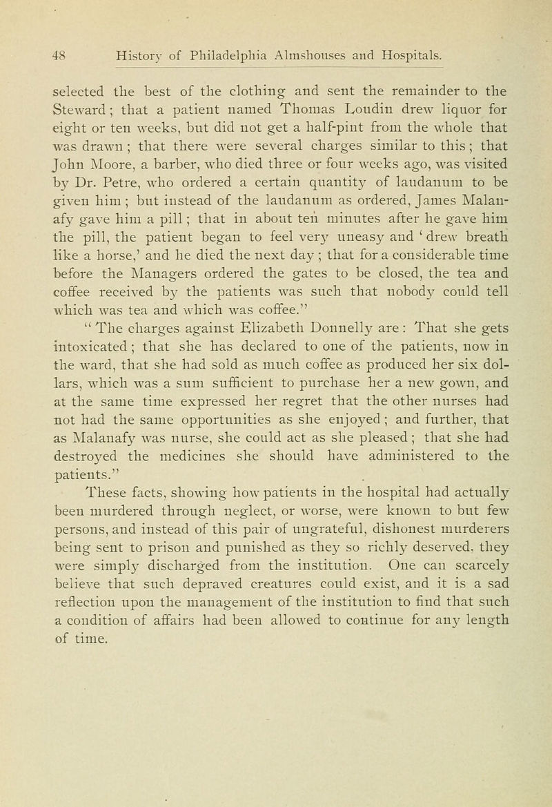 selected the best of the clothing and sent the remainder to the Steward ; that a patient named Thomas Loudin drew liquor for eight or ten weeks, but did not get a half-pint from the whole that was drawn ; that there were several charges similar to this; that John Moore, a barber, who died three or four weeks ago, was visited by Dr. Petre, who ordered a certain quantity of laudanum to be given him ; but instead of the laudanum as ordered, James Malan- afy gave him a pill; that in about ten minutes after he gave him the pill, the patient began to feel ver}^ uneasy and ' drew breath like a horse,' and he died the next day; that for a considerable time before the Managers ordered the gates to be closed, the tea and coffee received by the patients w^as such that nobody could tell which was tea and which was coffee,  The charges against Elizabeth Donnelly are : That she gets intoxicated ; that she has declared to one of the patients, now in the ward, that she had sold as much coffee as produced her six dol- lars, which was a sum sufficient to purchase her a new gown, and at the same time expressed her regret that the other nurses had not had the same opportunities as she enjoyed ; and further, that as Malanaf}^ was nurse, she could act as she pleased; that she had destroyed the medicines she should have administered to the patients. These facts, showing how patients in the hospital had actually been murdered through neglect, or worse, were known to but few persons, and instead of this pair of ungrateful, dishonest murderers being sent to prison and punished as they so richly deserved, they were simply discharged from the institution. One can scarcely believe that such depraved creatures could exist, and it is a sad reflection upon the management of the institution to find that such a condition of affairs had been allowed to continue for any length of time.