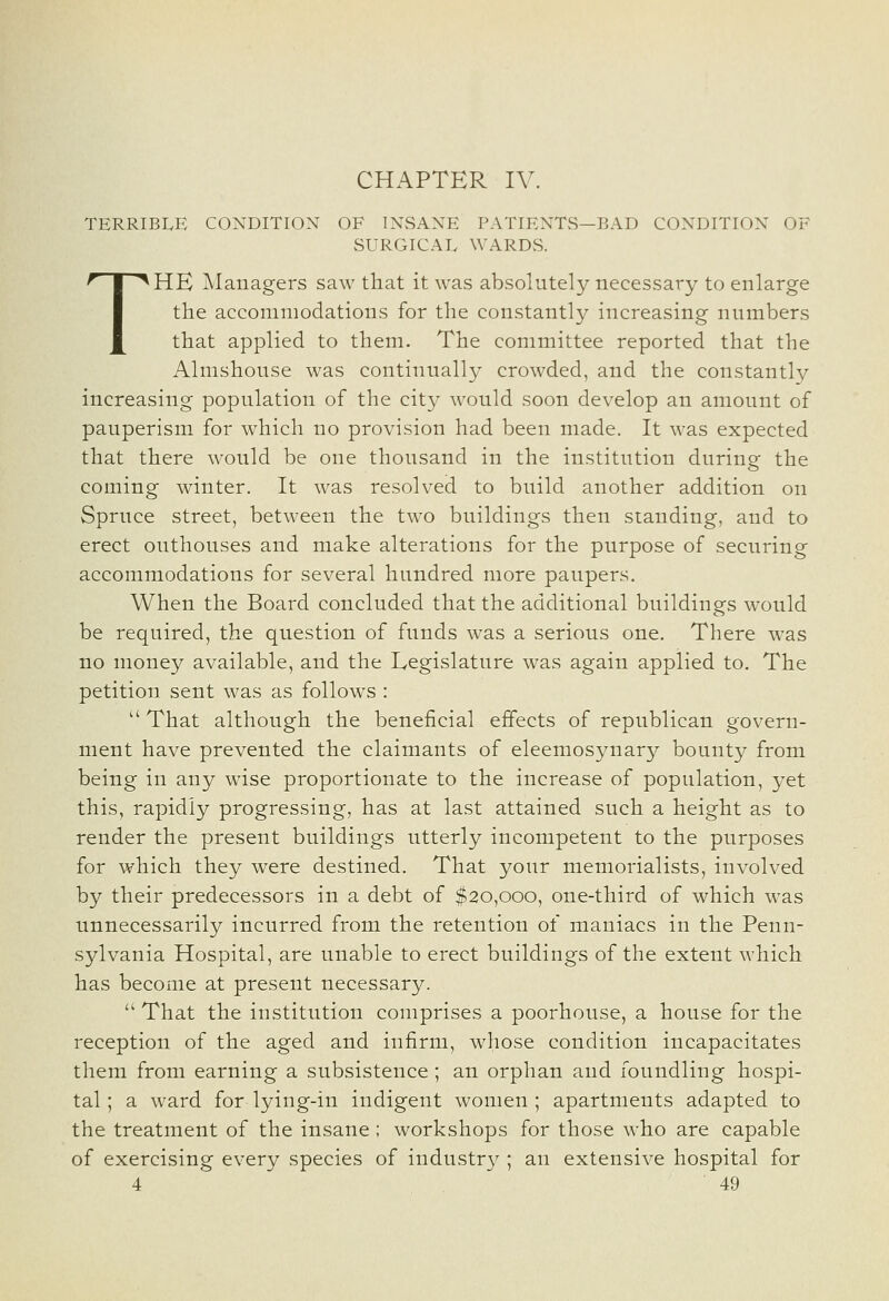 CHAPTER IV. TERRIBLE CONDITION OF INSANE PATIENTS—BAD CONDITION OF SURGICAL WARDS. THE Managers saw that it was absolutely necessary to enlarge the accommodations for the constantly increasing numbers that applied to them. The committee reported that the Almshouse was continually crowded, and the constantly increasing population of the cit}^ Avould soon develop an amount of pauperism for which no provision had been made. It was expected that there would be one thousand in the institution during the coming winter. It was resolved to build another addition on Spruce street, between the two buildings then standing, and to erect outhouses and make alterations for the purpose of securing accommodations for several hundred more paupers. When the Board concluded that the additional buildings would be required, the question of funds was a serious one. There was no money available, and the Legislature was again applied to. The petition sent was as follows :  That although the beneficial effects of republican govern- ment have prevented the claimants of eleemosynary bounty from being in any wise proportionate to the increase of population, yet this, rapidly progressing, has at last attained such a height as to render the present buildings utterly incompetent to the purposes for which they were destined. That your memorialists, involved by their predecessors in a debt of $20,000, one-third of which was unnecessarily incurred from the retention of maniacs in the Penn- sylvania Hospital, are unable to erect buildings of the extent which has become at present necessary. '' That the institution comprises a poorhouse, a house for the reception of the aged and infirm, whose condition incapacitates them from earning a subsistence; an orphan and foundling hospi- tal; a ward for lying-in indigent women; apartments adapted to the treatment of the insane ; workshops for those who are capable of exercising every species of industry ; an extensive hospital for