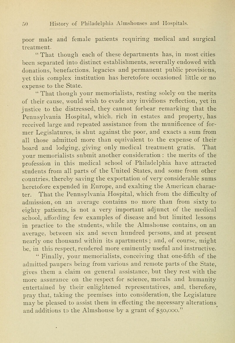 poor male and female patients requiring medical and surgical treatment.  That though each of these departments has, in most cities been separated into distinct establishments, severally endowed with donations, benefactions, legacies and permanent public provisions, yet this complex institution has heretofore occasioned little or no expense to the State.  That though your memorialists, resting solely on the merits of their cause, would wish to evade any invidious reflection, yet in justice to the distressed, they cannot forbear remarking that the Pennsylvania Hospital, which, rich in estates and property, has received large and repeated assistance from the munificence of for- mer Legislatures, is shut against the poor, and exacts a sum from all those admitted more than equivalent to the expense of their board and lodging, giving only medical treatment gratis. That your memorialists submit another consideration : the merits of the profession in this medical school of Philadelphia have attracted students from all parts of the United States, and some from other countries, thereby saving the exportation of very considerable sums heretofore expended in Europe, and exalting the American charac- ter. That the Pennsylvania Hospital, which from the difficulty of admission, on an average contains no more than from sixty to eighty patients, is not a very important adjunct of the medical school, affording few examples of disease and but limited lessons in practice to the students, while the Almshouse contains, on an average, between six and seven hundred persons, and at present nearly one thousand within its apartments ; and, of course, might be, in this respect, rendered more eminently useful and instructive.  Finally, your memorialists, conceiving that one-fifth of the admitted paupers being from various and remote parts of the State, gives them a claim on general assistance, but they rest with the more assurance on the respect for science, morals and humanity entertained by their enlightened representatives, and, therefore, pray that, taking the premises into consideration, the Legislature may be pleased to assist them in effecting the necessary alterations and additions to the Almshouse by a grant of ^50,000.