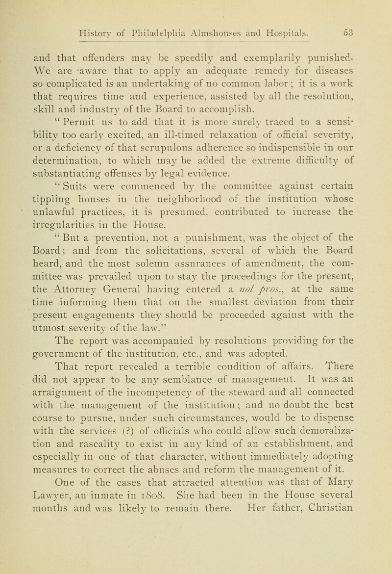 and that offenders may be speedily and exemplarily punished. We are -aware that to apply an adequate remedy for diseases so complicated is an undertaking of no common labor; it is a work that requires time and experience, assisted by all the resolution, skill and industr}^ of the Board to accomplish.  Permit us to add that it is more surely traced to a sensi- bility too early excited, an ill-timed relaxation of of&cial severity, or a deficiency of that scrupulous adherence so indispensible in our determination, to which may be added the extreme difficulty of substantiating offenses by legal evidence. Suits were commenced by the committee against certain tippling houses in the neighborhood of the institution whose unlawful practices, it is presumed, contributed to increase the irregularities in the House.  But a prevention, not a punishment, was the object of the Board; and from the solicitations, several of which the Board heard, and the most solemn assurances of amendment, the com- mittee was prevailed upon to stay the proceedings for the present, the Attorney General having entered a nol pros.^ at the same time informing them that on the smallest deviation from their present engagements they should be proceeded against with the utmost severit}^ of the law. The report was accompanied by resolutions providing for the government of the institution, etc., and was adopted. That report revealed a terrible condition of affairs. There did not appear to be any semblance of management. It was an arraignment of the incompetency of the steward and all connected with the management of the institution; and no doubt the best course to pursue, under such circumstances, would be to dispense with the services (?) of officials who could allow such demoraliza- tion and rascality to exist in any kind of an establishment, and especially in one of that character, without immediately adopting measures to correct the abuses and reform the management of it. One of the cases that attracted attention was that of Mary Lawyer, an-inmate in iSo8. She had been in the House several months and was likely to remain there. Her father, Christian