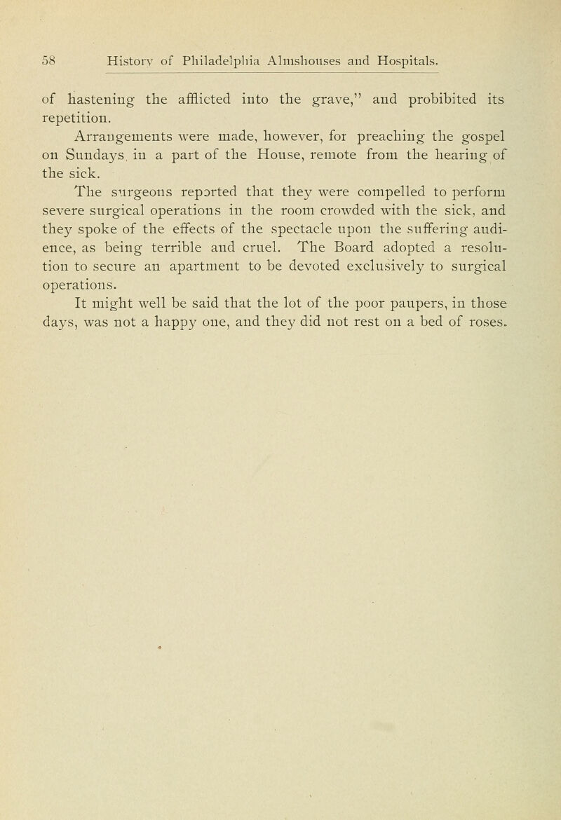 of hastening the afflicted into the grave, and prohibited its repetition. Arrangements were made, however, for preaching the gospel on Sundays, in a part of the House, remote from the hearing of the sick. The surgeons reported that they were compelled to perform severe surgical operations in the room crowded with the sick, and they spoke of the effects of the spectacle upon the suffering audi- ence, as being terrible and cruel. The Board adopted a resolu- tion to secure an apartment to be devoted exclusively to surgical operations. It might well be said that the lot of the poor paupers, in those days, was not a happy one, and they did not rest on a bed of roses.