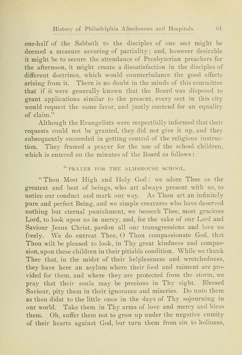 one-half of the Sabbath to the disciples of one sect might be deemed a measure savoring of partiality; and, however desirable it might be to secure the attendance of Presbyterian preachers for the afternoon, it might create a dissatisfaction in the disciples of different doctrines, which would counterbalance the good effects arising: from it. There is no doubt in the minds of this committee that if it were generally known that the Board was disposed to grant applications similar to the present, every sect in this city would request the same favor, and justly contend for an equalit}^ of claim. Although the Evangelists were respectfully informed that their requests could not be granted, they did not give it up, and they subsequently succeeded in getting control of the religious instruc- tion. They framed a prayer for the use of the school children, which is entered on the minutes of the Board as follows:  PRAYER FOR THE ALMSHOUSE SCHOOL.  Thou Most High and Holy God : we adore Thee as the greatest and best of beings, who art always present with us, to notice our conduct and mark our way. As Thou art an infinitely pure and perfect Being, and we simple creatures who have deserved nothing but eternal punishment, we beseech Thee, most gracious Lord, to look upon us in mercy, and, for the sake of our Lord and Saviour Jesus Christ, pardon all our transgressions and love us freely. We do entreat Thee, O Thou compassionate God, that Thou wilt be pleased to look, in Thy great kindness and compas- sion, upon these children in their pitiable condition. While we thank Thee that, in the midst of their helplessness and wretchedness, they have here an asylum where their food and raiment are pro- vided for them, and where they are protected from the storm, we pray that their souls may be precious in Thy sight. Blessed Saviour, pity them in their ignorance and miseries. Do unto them as thou didst to the little ones in the days of Thy sojourning in our world. Take them in Thy arms of love and mercy and bless them. Oh, suffer them not to grow up under the negative enmity of their hearts against God, but turn them from sin to holiness,
