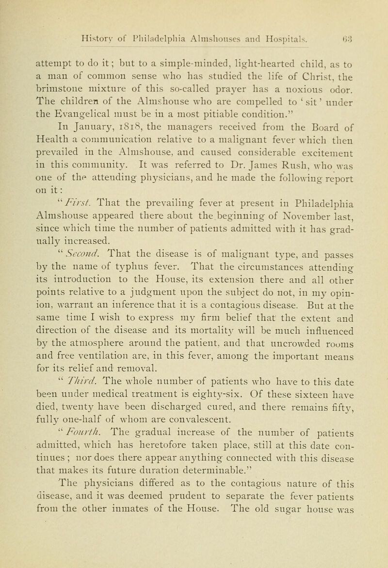 attempt to do it; but to a simple-minded, light-hearted child, as to a man of common sense who has studied the life of Christ, the brimstone mixture of this so-called prayer has a noxious odor. The children of the Almshouse who are compelled to ' sit' under the Evangelical must be in a most pitiable condition. In January, 1818, the managers received from the Board of Health a communication relative to a malignant fever which then prevailed in the Almshouse, and caused considerable excitement in this community. It was referred to Dr. James Rush, who was one of the attending physicians, and he made the following report on it: ^^ First. That the prevailing fever at present in Philadelphia Almshouse appeared there about the beginning of November last, since which time the number of patients admitted with it has grad- ually increased.  Second. That the disease is of malignant type, and passes by the name of typhus fever. That the circumstances attending its introduction to the House, its extension there and all other points relative to a judgment upon the subject do not, in my opin- ion, warrant an inference that it is a contagious disease. But at the same time I wish to express my firm belief that the extent and direction of the disease and its mortalit}^ will be much influenced by the atmosphere around the patient, and that uncrowded rooms and free ventilation are, in this fever, among the important means for its relief and removal.  Third. The whole number of patients who have to this date been under medical treatment is eighty-six. Of these sixteen have died, twenty have been discharged cured, and there remains fifty, fully one-half of whom are convalescent.  Fourth. The gradual increase of the number of patients admitted, which has heretofore taken place, still at this date con- tinues ; nor does there appear anything connected with this disease that makes its future duration determinable. The physicians differed as to the contagious nature of this disease, and it was deemed prudent to separate the fever patients from the other inmates of the House. The old sugar house was