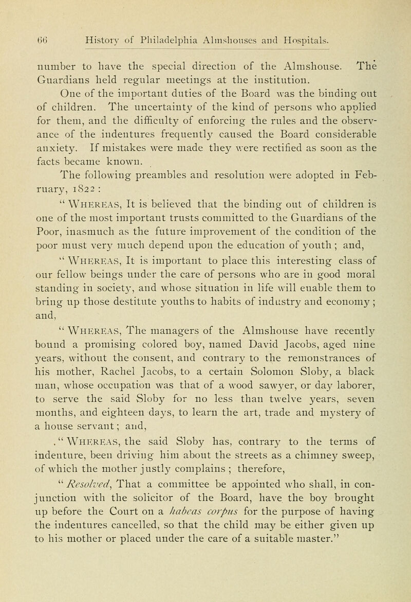 number to have the special direction of the Almshouse. The Guardians held regular meetings at the institution. One of the important duties of the Board was the binding out of children. The uncertainty of the kind of persons who applied for them, and the difB.culty of enforcing the rules and the observ- ance of the indentures frequently caused the Board considerable anxiety. If mistakes were made they v.ere rectified as soon as the facts became known. The following preambles and resolution were adopted in Feb- ruary, 1822 :  Whereas, It is believed that the binding out of children is one of the most important trusts committed to the Guardians of the Poor, inasmuch as the future improvement of the condition of the poor must very much depend upon the education of youth ; and,  Whereas, It is important to place this interesting class of our fellow beings under the care of persons who are in good moral standing in society, and whose situation in life will enable them to bring up those destitute youths to habits of industry and economy ; and,  Whereas, The managers of the Almshouse have recently bound a promising colored boy, named David Jacobs, aged nine years, without the consent, and contrary to the remonstrances of his mother, Rachel Jacobs, to a certain Solomon Sloby, a black man, whose occupation was that of a wood sawyer, or day laborer, to serve the said Sloby for no less than twelve years, seven months, and eighteen days, to learn the art, trade and mystery of a house servant; and, . Whereas, the said Sloby has, contrary to the terms of indenture, been driving him about the streets as a chimney sweep, of which the mother justly complains ; therefore,  Resolved^ That a committee be appointed who shall, in con- junction with the solicitor of the Board, have the boy brought up before the Court on a habeas corpus for the purpose of having the indentures cancelled, so that the child may be either given up to his mother or placed under the care of a suitable master.