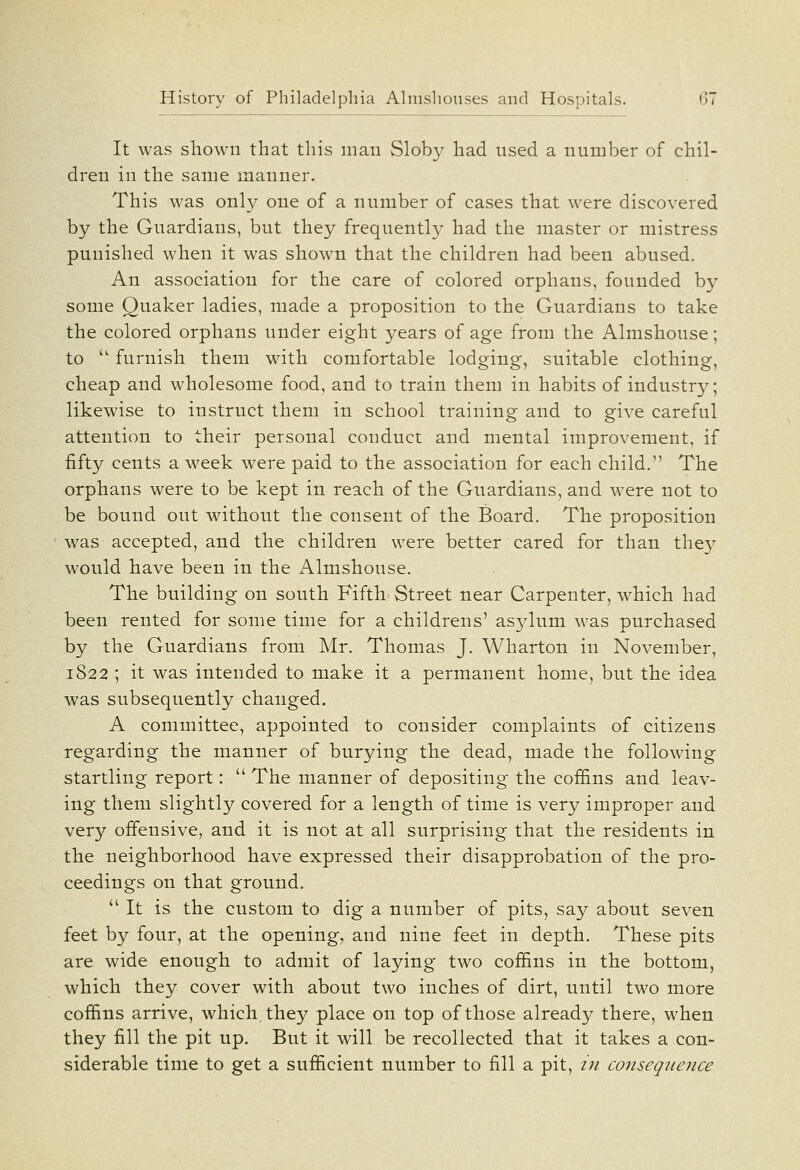 It was shown that this man Sloby had used a number of chil- dren in the same manner. This was only one of a number of cases that were discovered by the Guardians, but they frequentl}' had the master or mistress punished when it was shown that the children had been abused. An association for the care of colored orphans, founded by some Quaker ladies, made a proposition to the Guardians to take the colored orphans under eight years of age from the Almshouse; to  furnish them with comfortable lodging, suitable clothing, cheap and. wholesome food, and to train them in habits of industry; likewise to instruct them in school training and to give careful attention to their personal conduct and mental improvement, if fifty cents a week were paid to the association for each child. The orphans were to be kept in reach of the Guardians, and were not to be bound out without the consent of the Board. The proposition was accepted, and the children were better cared for than the}^ would have been in the Almshouse. The building on south Fifth' Street near Carpenter, which had been rented for some time for a childrens' asylum was purchased by the Guardians from Mr. Thomas J. Wharton in November, 1822 ; it was intended to make it a permanent home, but the idea was subsequently changed. A committee, appointed to consider complaints of citizens regarding the manner of burying the dead, made the following startling report:  The manner of depositing the coffins and leav- ing them slightly covered for a length of time is very improper and very offensive, and it is not at all surprising that the residents in the neighborhood have expressed their disapprobation of the pro- ceedings on that ground.  It is the custom to dig a number of pits, say about seven feet by four, at the opening, and nine feet in depth. These pits are wide enough to admit of laying two coffins in the bottom, which they cover with about two inches of dirt, until two more coffins arrive, which, they place on top of those already there, when they fill the pit up. But it will be recollected that it takes a con- siderable time to get a sufficient number to fill a pit, in consequence