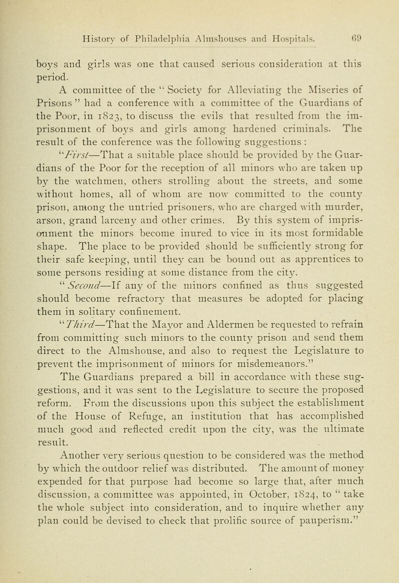 boys and girls was one that caused serious consideration at this period. A committee of the  Society for Alleviating the Miseries of Prisons  had a conference with a committee of the Guardians of the Poor, in 1823, to discuss the evils that resulted from the im- prisonment of boys and girls among hardened criminals. The result of the conference was the following suggestions : ''^First—That a suitable place should be provided by the Guar- dians of the Poor for the reception of all minors who are taken up by the watchmen, others strolling about the streets, and some without homes, all of whom are now committed to the county prison, among the untried prisoners, who are charged with murder, arson, grand larceny and other crimes. By this system of impris- onment the minors become inured to vice in its most formidable shape. The place to be provided should be sufSciently strong for their safe keeping, until they can be bound out as apprentices to some persons residing at some distance from the city.  Second—If any of the minors confined as thus suggested should become refractory that measures be adopted for placing them in solitary confinement. ''^Third—That the Mayor and Aldermen be requested to refrain from committing such minors to the county prison and send them direct to the Almshouse, and also to request the Legislature to prevent the imprisonment of minors for misdemeanors. The Guardians prepared a bill in accordance with these sug- gestions, and it was sent to the Legislature to secure the proposed reform. From the discussions upon this subject the establishment of the House of Refuge, an institution that has accomplished much good and reflected credit upon the city, was the ultimate result. Another very serious question to be considered,was the method by which the outdoor relief was distributed. The amount of money expended for that purpose had become so large that, after much discussion, a committee was appointed, in October, 1824, to  take the whole subject into consideration, and to inquire whether any plan could be devised to check that prolific source of pauperism.