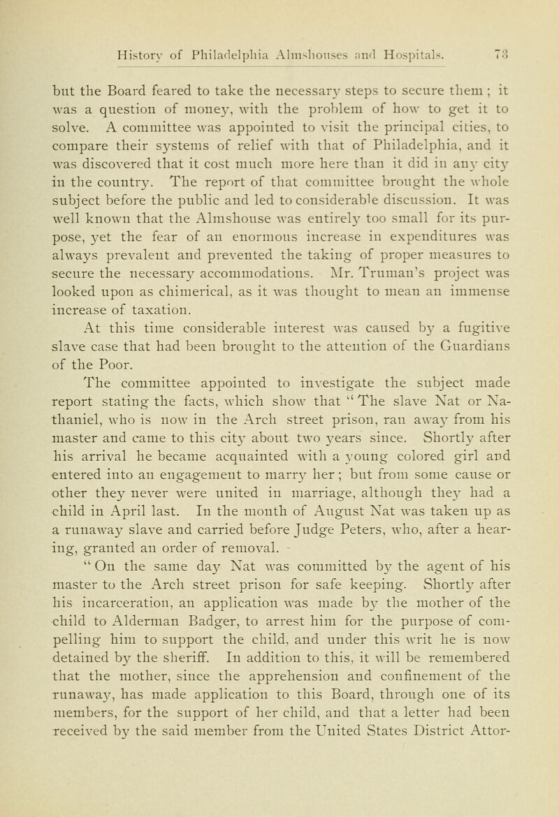 but the Board feared to take the necessar}^ steps to secure them ; it was a question of monej^, with the problem of how to get it to solve. A committee was appointed to visit the principal cities, to compare their sj^stems of relief with that of Philadelphia, and it was discovered that it cost much more here than it did in an}- city in the country. The report of that committee brought the whole subject before the public and led to considerable discussion. It was well known that the Almshouse was entirely too small for its pur- pose, yet the fear of an enormous increase in expenditures was always prevalent and prevented the taking of proper measures to secure the necessar^^ accommodations. Mr. Truman's project was looked upon as chimerical, as it was thought to mean an immense increase of taxation. At this time considerable interest was caused b}^ a fugitive slave case that had been brought to the attention of the Guardians of the Poor. The committee appointed to investigate the subject made report stating the facts, which show that The slave Nat or Na- thaniel, who is now in the Arch street prison, ran away from his master and came to this cit}' about two j^ears since. Shortly after his arrival he became acquainted wath a young colored girl and entered into an engagement to marr}^ her; but from some cause or other they never were united in marriage, although they had a child in April last. In the month of August Nat was taken up as a runaway slave and carried before Judge Peters, who, after a hear- ing, granted an order of removal.  On the same da}^ Nat was committed by the agent of bis master to the Arch street prison for safe keeping. Shortly after his incarceration, an application was made by the mother of the •child to Alderman Badger, to arrest him for the purpose of com- pelling him to support the child, and under this writ he is now detained by the sheriff. In addition to this, it will be remembered that the mother, since the apprehension and confinement of the Tunawa}^, has made application to this Board, through one of its members, for the support of her child, and that a letter had been received by the said member from the United States District Attor-