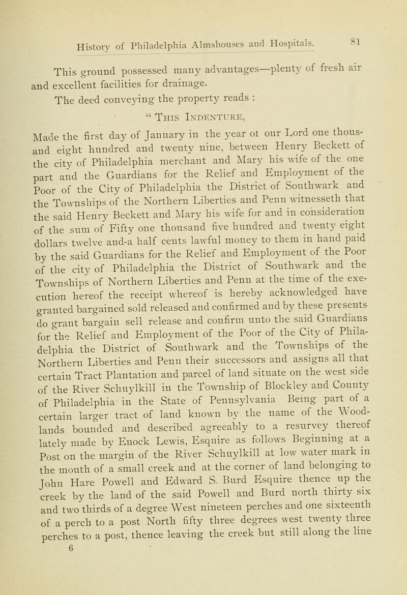 This ground possessed many advantages—plenty of fresh air and excellent facilities for drainage. The deed conveying the property reads :  This Indenture, Made the first day of January in the year ot our Lord one thous- and eight hundred and twenty nine, between Henry Beckett of the city of Philadelphia merchant and Mary his wife of the one part and the Guardians for the Relief and Employment of the Poor of the City of Philadelphia the District of Southwark and the Townships of the Northern Liberties and Penn witnesseth that the said Henry Beckett and Mary his wife for and in consideration of the sum of Fifty one thousand five hundred and twenty eight dollars twelve aud-a half cents lawful money to them in hand paid by the said Guardians for the Relief and Employment of the Poor of the city of Philadelphia the District of Southwark and the Townships of Northern Liberties and Penn at the time of the exe- cution hereof the receipt whereof is hereby acknowledged have granted bargained sold released and confirmed and by these presents do grant bargain sell release and confirm unto the said Guardians for the Relief and Employment of the Poor of the City of Phila- delphia the District of Southwark and the Townships of the Northern Liberties and Penn their successors and assigns all that certain Tract Plantation and parcel of land situate on the west side of the River Schuylkill in the Township of Blockley and County of Philadelphia in the State of Pennsylvania Being part of a certain larger tract of land known by the name of the Wood- lands bounded and described agreeably to a resurvey thereof lately made by Enock Lewis, Esquire as follows Beginning at a Post on the margin of the River Schuylkill at low water mark in the mouth of a small creek and at the corner of land belonging to John Hare Powell and Edward S. Burd Esquire thence up the creek by the land of the said Powell and Burd north thirty six and two thirds of a degree West nineteen perches and one sixteenth of a perch to a post North fifty three degrees west twenty three perches to a post, thence leaving the creek but still along the line 6