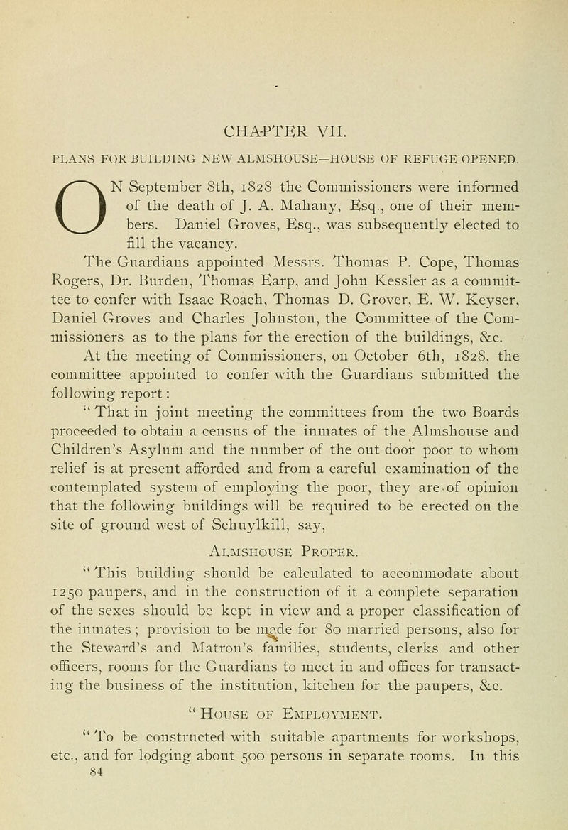 CHA'PTER VII. PLANS FOR BUILDING NEW ALMSHOUSE—HOUSE OF REFUGE OPENED. ON September Sth, 1828 the Commissioners were informed of the death of J. A. Mahany, Esq., one of their mem- bers. Daniel Groves, Esq., was subsequently elected to fill the vacancy. The Guardians appointed Messrs, Thomas P. Cope, Thomas Rogers, Dr. Burden, Thomas Earp, and John Kessler as a commit- tee to confer with Isaac Roach, Thomas D. Grover, E. W. Keyser, Daniel Groves and Charles Johnston, the Committee of the Com- missioners as to the plans for the erection of the buildings, &c. At the meeting of Commissioners, on October 6th, 1828, the committee appointed to confer with the Guardians submitted the following report: That in joint meeting the committees from the two Boards proceeded to obtain a census of the inmates of the Almshouse and Children's Asylum and the number of the out door poor to whom relief is at present afforded and from a careful examination of the contemplated system of employing the poor, they are of opinion that the following buildings will be required to be erected on the site of ground west of Schuylkill, say. Almshouse Proper.  This building should be calculated to accommodate about 1250 paupers, and in the construction of it a complete separation of the sexes should be kept in view and a proper classification of the inmates ; provision to be rap.de for 80 married persons, also for the Steward's and Matron's families, students, clerks and other ofScers, rooms for the Guardians to meet in and ofSces for transact- ing the business of the institution, kitchen for the paupers, &c.  House of Employment.  To be constructed with suitable apartments for workshops, etc., and for lodging about 500 persons in separate rooms. In this