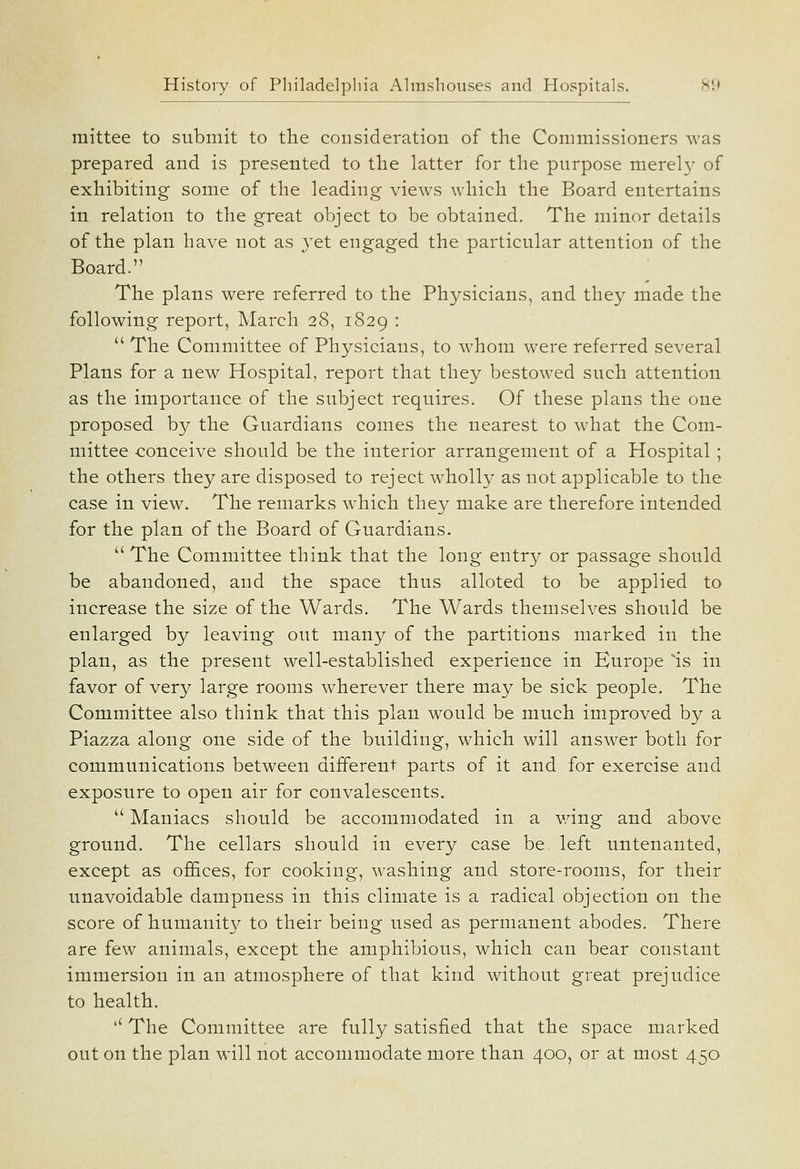 mittee to submit to the consideration of the Commissioners was prepared and is presented to the latter for the purpose merel}' of exhibiting some of the leading views which the Board entertains in relation to the great object to be obtained. The minor details of the plan have not as yet engaged the particular attention of the Board. The plans were referred to the Physicians, and they made the following report, March 28, 1829 •  The Committee of Physicians, to whom were referred several Plans for a new Hospital, report that they bestowed such attention as the importance of the subject requires. Of these plans the one proposed by the Guardians comes the nearest to what the Com- mittee -conceive should be the interior arrangement of a Hospital; the others they are disposed to reject wholly as not applicable to the case in view. The remarks which they make are therefore intended for the plan of the Board of Guardians.  The Committee think that the long entry or passage should be abandoned, and the space thus alloted to be applied to increase the size of the Wards. The Wards themselves should be enlarged by leaving out many of the partitions marked in the plan, as the present well-established experience in Europe 'is in favor of very large rooms wherever there may be sick people. The Committee also think that this plan would be much improved by a Piazza along one side of the building, which will answer both for communications between different parts of it and for exercise and exposure to open air for convalescents.  Maniacs should be accommodated in a wing and above ground. The cellars should in every case be left untenanted, except as of&ces, for cooking, washing and store-rooms, for their unavoidable dampness in this climate is a radical objection on the score of humanity to their being used as permanent abodes. There are few animals, except the amphibious, which can bear constant immersion in an atmosphere of that kind without great prejudice to health. '' The Committee are fully satisfied that the space marked out on the plan will not accommodate more than 400, or at most 450