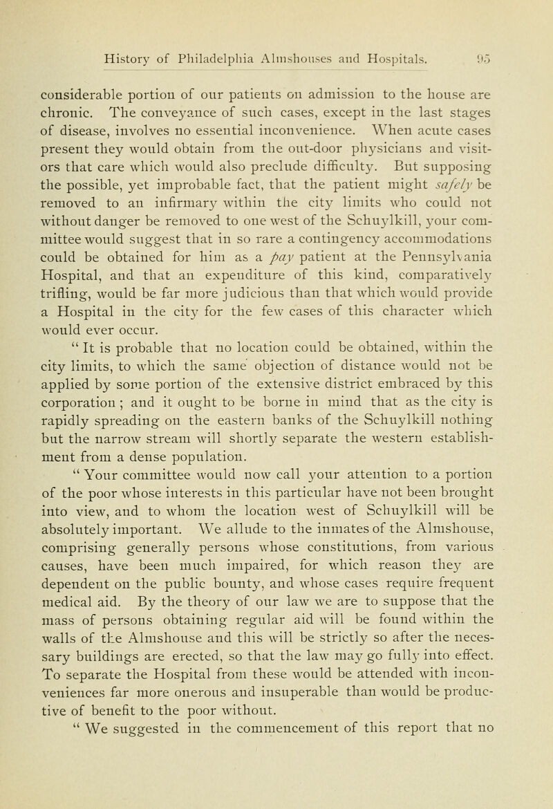 considerable portion of our patients on admission to the house are chronic. The conveyance of such cases, except in the last stages of disease, involves no essential inconvenience. When acute cases present they would obtain from the out-door physicians and visit- ors that care which would also preclude difficulty. But supposing the possible, yet improbable fact, that the patient might safely be removed to an infirmary within the city limits who could not without danger be removed to one west of the Schuylkill, your com- mittee would suggest that in so rare a contingency accommodations could be obtained for him as a pay patient at the Pennsylvania Hospital, and that an expenditure of this kind, comparatively trifling, would be far more judicious than that which would provide a Hospital in the city for the few cases of this character which would ever occur. It is probable that no location could be obtained, within the city limits, to which the same objection of distance would not be applied by some portion of the extensive district embraced by this corporation ; and it ought to be borne in mind that as the city is rapidly spreading on the eastern banks of the Schuylkill nothing but the narrow stream will shortly separate the western establish- ment from a dense population.  Your committee would now call your attention to a portion of the poor whose interests in this particular have not been brought into view, and to whom the location west of Schuylkill will be absolutely important. We allude to the inmates of the Almshouse, comprising generally persons whose constitutions, from various causes, have been much impaired, for which reason they are dependent on the public bounty, and whose cases require frequent medical aid. By the theory of our law we are to suppose that the mass of persons obtaining regular aid will be found within the walls of the Almshouse and this will be strictly so after the neces- sary buildings are erected, so that the law may go fully into effect. To separate the Hospital from these would be attended with incon- veniences far more onerous and insuperable than would be produc- tive of benefit to the poor without.  We suggested in the commencement of this report that no