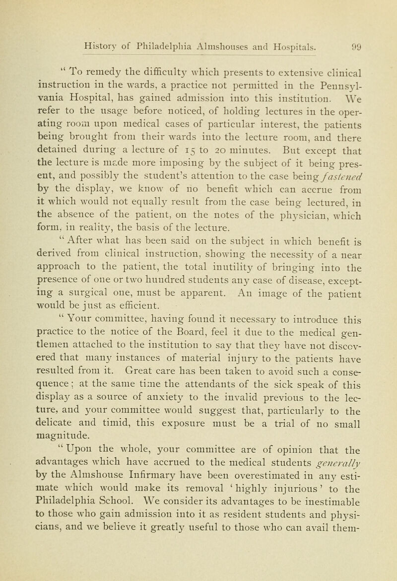  To remedy the difficulty which presents to extensive clinical instruction in the wards, a practice not permitted in the Pennsyl- vania Hospital, has gained admission into this institution. We refer to the usage before noticed, of holding lectures in the oper- ating room upon medical cases of particular interest, the patients being brought from their wards into the lecture room, and there detained during a lecture of 15 to 20 minutes. But except that the lecture is mside more imposing by the subject of it being pres- ent, and possibly the student's attention to the case hQ.mg fastened by the display, we know of no benefit which can accrue from it which would not equally result from the case being lectured, in the absence of the patient, on the notes of the phj^sician, which form, in reality, the basis of the lecture. After what has been said on the subject in which benefit is derived from clinical instruction, showing the necessity of a near approach to the patient, the total inutility of bringing into the presence of one or two hundred students any case of disease, except- ing a surgical one, must be apparent. An image of the patient would be just as efficient,  Your committee, having found it necessary to introduce this practice to the notice of the Board, feel it due to the medical gen- tlemen attached to the institution to say that they have not discov- ered that many instances of material injury to the patients have resulted from it. Great care has been taken to avoid such a conse- quence ; at the same time the attendants of the sick speak of this display as a source of anxiety to the invalid previous to the lec- ture, and your committee would suggest that, particularly to the delicate and timid, this exposure must be a trial of no small magnitude.  Upon the whole, your committee are of opinion that the advantages which have accrued to the medical students generally by the Almshouse Infirmary have been overestimated in any esti- mate which would make its removal ' Highly injurious' to the Philadelphia School. We consider its advantages to be inestimable to those who gain admission into it as resident students and physi- cians, and we believe it greatly useful to those who can avail them-