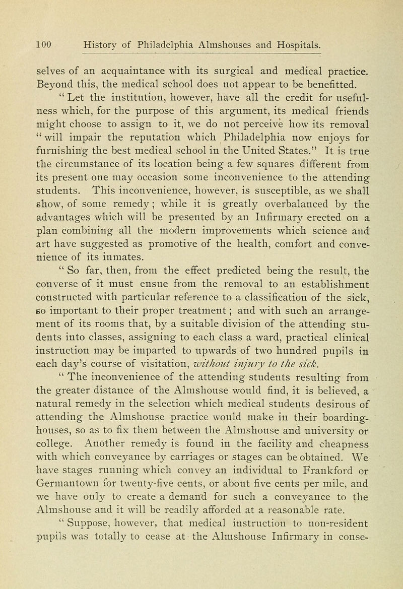 selves of an acquaintance with its surgical and medical practice. Beyond this, the medical school does not appear to be benefitted.  Let the institution, however, have all the credit for useful- ness which, for the purpose of this argument, its medical friends might choose to assign to it, we do not perceive how its removal *' will impair the reputation which Philadelphia now enjoys for furnishing the best medical school in the United States. It is true the circumstance of its location being a few squares different from its present one may occasion some inconvenience to the attending students. This inconvenience, however, is susceptible, as we shall show, of some remedy; while it is greatly overbalanced by the advantages which will be presented by an Infirmary erected on a plan combining all the modern improvements which science and art have suggested as promotive of the health, comfort and conve- nience of its inmates.  So far, then, from the effect predicted being the result, the coiiverse of it must ensue from the removal to an establishment constructed with particular reference to a classification of the sick, so important to their proper treatment; and with such an arrange- ment of its rooms that, by a suitable division of the attending stu- dents into classes, assigning to each class a ward, practical clinical instruction may be imparted to upwards of two hundred pupils in each day's course of visitation, without injury to the sick.  The inconvenience of the attending students resulting from the greater distance of the Almshouse would find, it is believed, a natural remedy in the selection which medical students desirous of attending the Almshouse practice would make in their boarding- houses, so as to fix them between the Almshouse and university or college. Another remedy is found in the facility and cheapness with which conveyance by carriages or stages can be obtained. We have stages running which convey an individual to Frankford or Germantown for twenty-five cents, or about five cents per mile, and we have only to create a demand for such a conveyance to the Almshouse and it will be readily afforded at a reasonable rate.  Suppose, however, that medical instruction to non-resident pupils was totally to cease at the Almshouse Infirmary in conse-