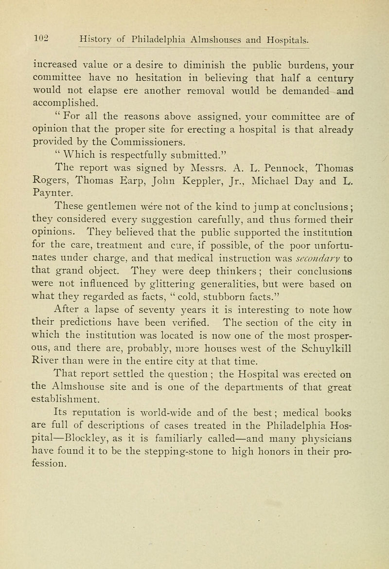 increased value or a desire to diminish the public burdens, your committee have no hesitation in believing that half a century- would not elapse ere another removal would be demanded and accomplished.  For all the reasons above assigned, your committee are of opinion that the proper site for erecting a hospital is that already provided by the Commissioners.  Which is respectfully submitted. The report was signed by Messrs. A. L. Pennock, Thomas Rogers, Thomas Earp, John Keppler, Jr., Michael Day and L. Paynter. These gentlemen were not of the kind to jump at conclusions ; they considered every suggestion carefully, and thus formed their opinions. They believed that the public supported the institution for the care, treatment and cure, if possible, of the poor unfortu- nates under charge, and that medical instruction was secondary to that grand object. They were deep thinkers ; their conclusions were not influenced by glittering generalities, but were based on what they regarded as facts,  cold, stubborn facts. After a lapse of seventy years it is interesting to note how their predictions have been verified. The section of the city in which the institution was located is now one of the most prosper- ous, and there are, probably, more houses west of the Schuylkill River than were in the entire city at that time. That report settled the question ; the Hospital was erected on the Almshouse site and is one of the departments of that great establishment. Its reputation is world-wide and of the best; medical books are full of descriptions of cases treated in the Philadelphia Hos- pital—Blockley, as it is familiarly called—and many physicians have found it to be the stepping-stone to high honors in their pro- fession.