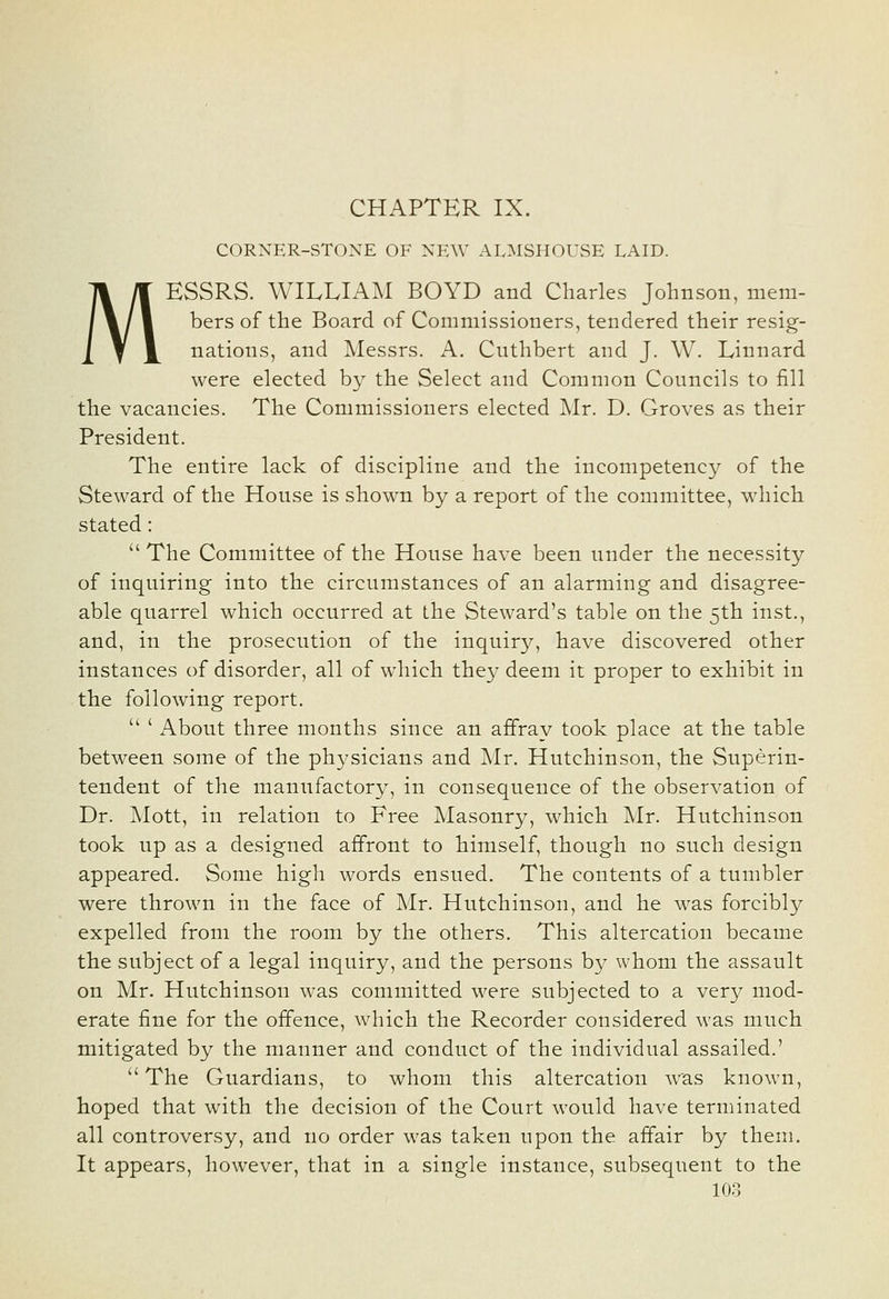 M CHAPTER IX. CORNER-STONE OF NEW ALMSHOUvSE LAID. ESSRS. WILLIAM BOYD and Charles Johnson, mem- bers of the Board of Commissioners, tendered their resig- nations, and Messrs. A. Cuthbert and J. W. Linnard were elected by the Select and Common Councils to fill the vacancies. The Commissioners elected Mr. D. Groves as their President. The entire lack of discipline and the incompetency of the Steward of the House is shown by a report of the committee, which stated:  The Committee of the House have been under the necessity of inquiring into the circumstances of an alarming and disagree- able quarrel which occurred at the Steward's table on the 5th inst., and, in the prosecution of the inquiry, have discovered other instances of disorder, all of which they deem it proper to exhibit in the following report.  ' About three months since an affray took place at the table between some of the physicians and Mr. Hutchinson, the Superin- tendent of the manufactory, in consequence of the observation of Dr. Mott, in relation to Free Masonry, which Mr. Hutchinson took up as a designed affront to himself, though no such design appeared. Some high words ensued. The contents of a tumbler were thrown in the face of Mr. Hutchinson, and he was forcibly expelled from the room by the others. This altercation became the subject of a legal inquiry, and the persons by whom the assault on Mr. Hutchinson was committed were subjected to a very mod- erate fine for the offence, which the Recorder considered was much mitigated by the manner and conduct of the individual assailed.' The Guardians, to whom this altercation was known, hoped that with the decision of the Court would have terminated all controversy, and no order was taken upon the affair by them. It appears, however, that in a single instance, subsequent to the