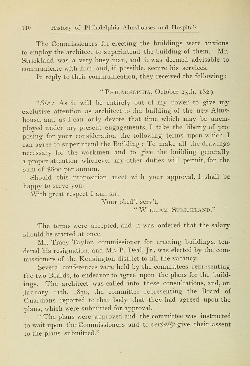 The Commissioners for erecting the buildings were anxious to employ the architect to superintend the building of them. Mr. Strickland was a very busy man, and it was deemed advisable to communicate with him, and, if possible, secure his services. In reply to their communication, they received the following:  PhiIvAdelphia, October 25th, 1829. ^^StJ^: As it will be entirely out of my power to give my exclusive attention as architect to the building of the new Alms- house, and as I can only devote that time which may be unem- ployed under my present engagements, I take the liberty of pro- posing for your consideration the following terms upon which I can agree to superintend the Building : To make all the drawings necessary for the workmen and to give the building generally a proper attention whenever my other duties will permit, for the sum of $800 per annum. Should this proposition meet with your approval, I shall be happy to serve you. With great respect I am, sir. Your obed't serv't,  William Strickland. The terms were accepted, and it was ordered that the salary should be started at once. Mr. Tracy Taylor, commissioner for erecting buildings, ten- dered his resignation, and Mr. P. Deal, Jr., was elected by the com- missioners of the Kensington district to fill the vacancy. Several conferences \vere held by the committees representing the two Boards, to endeavor to agree upon the plans for the build- ings. The architect was called into these consultations, and, on January nth, 1830, the committee representing the Board of Guardians reported to that body that they had agreed upon the plans, which were submitted for approval.  The plans were approved and the committee was instructed to wait upon the Commissioners and to verbally give their assent to the plans submitted.