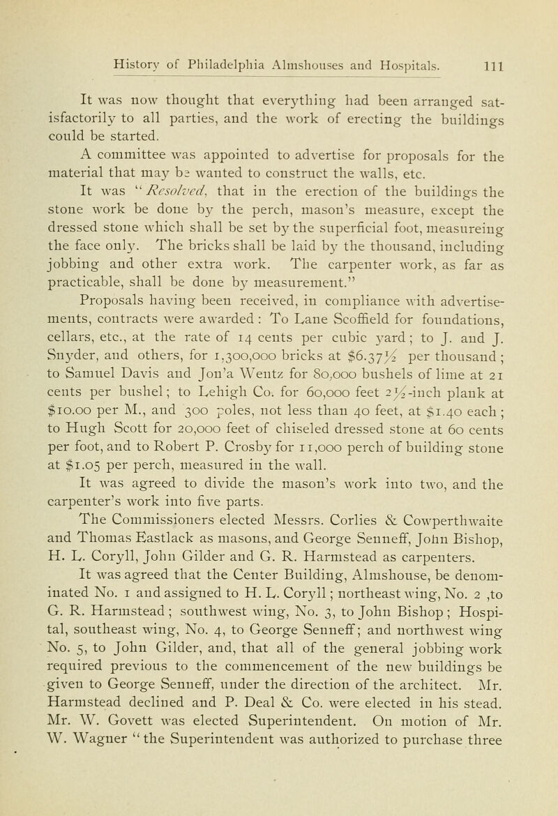 It was now thoiight that everything had been arranged sat- isfactorily to all parties, and the work of erecting the buildings could be started. A committee was appointed to advertise for proposals for the material that may ba wanted to construct the walls, etc. It was ''Resolved, that in the erection of the buildings the stone work be done by the perch, mason's measure, except the dressed stone which shall be set by the superficial foot, measureing the face only. The bricks shall be laid by the thousand, including jobbing and other extra Avork. The carpenter work, as far as practicable, shall be done by measurement. Proposals having been received, in compliance witb advertise- ments, contracts were awarded : To Lane Scof&eld for foundations, cellars, etc., at the rate of 14 cents per cubic yard; to J. and J. Snyder, and others, for 1,300,000 bricks at $6.37^ per thousand ; to Samuel Davis and Jon'a Wentz for 80,000 bushels of lime at 21 cents per bushel; to Lehigh Co. for 60,000 feet 2^-incli plank at $10.00 per M., and 300 poles, not less than 40 feet, at $1.40 eacb; to Hugh Scott for 20,000 feet of chiseled dressed stone at 60 cents per foot, and to Robert P. Crosby for 11,000 perch of building stone at $1.05 per perch, measured in the wall. It was agreed to divide the mason's work into two, and the carpenter's work into five parts. The Commissioners elected Messrs. Corlies & Cowperthwaite and Thomas Eastlack as masons, and George Senneff, John Bishop, H. L. Coryll, John Gilder and G. R. Harmstead as carpenters. It was agreed that the Center Building, Almshouse, be denom- inated No. I and assigned to H. L. Coryll; northeast wing. No. 2 ,to G. R. Harmstead; southwest wing. No, 3, to John Bishop; Hospi- tal, southeast wing, No. 4, to George Senneff; and northwest wing No. 5, to John Gilder, and, that all of the general jobbing work required previous to the commencement of the new buildings be given to George Senneff, under the direction of the architect. Mr. Harmstead declined and P. Deal & Co. were elected in his stead. Mr. W. Govett was elected Superintendent. On motion of Mr. W. Wagner the Superintendent was authorized to purchase three