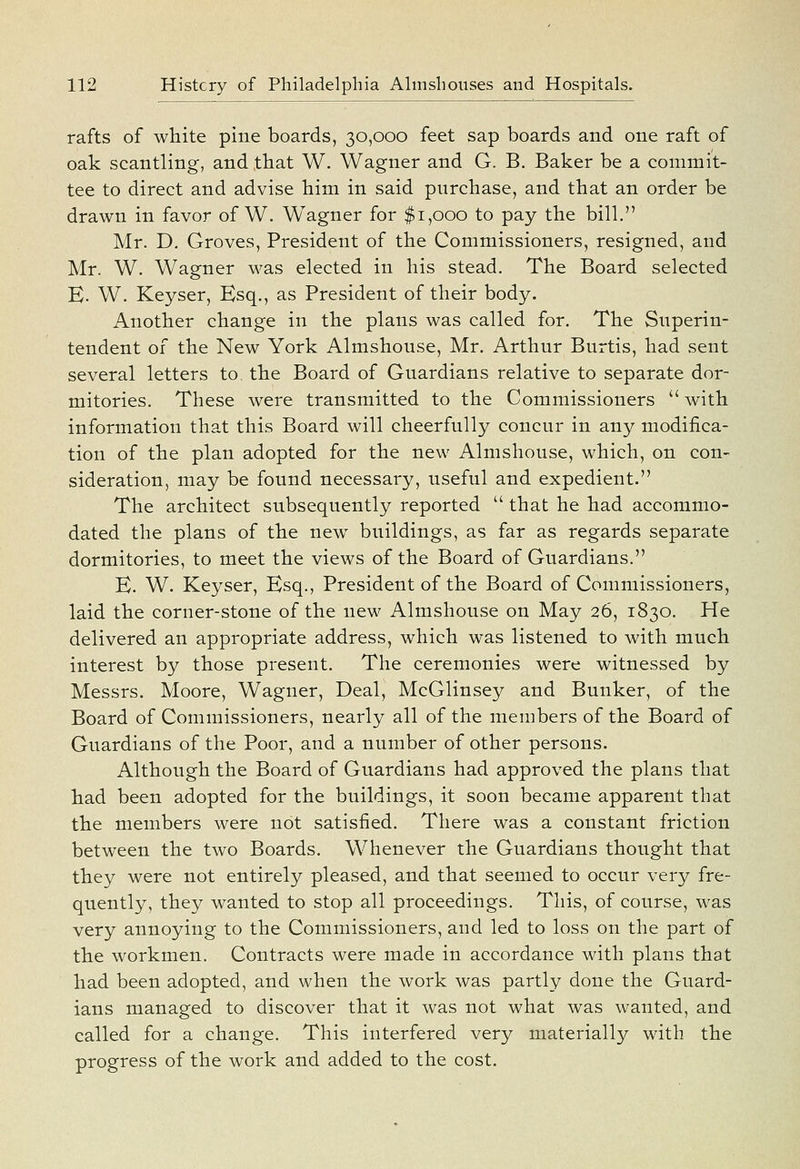 rafts of white pine boards, 30,000 feet sap boards and one raft of oak scantling, and that W. Wagner and G. B. Baker be a commit- tee to direct and advise him in said purchase, and that an order be drawn in favor of W. Wagner for $1,000 to pay the bill. Mr. D. Groves, President of the Commissioners, resigned, and Mr. W. Wagner M^as elected in his stead. The Board selected K. W. Keyser, Esq., as President of their body. Another change in the plans was called for. The Superin- tendent of the New York Almshouse, Mr. Arthur Burtis, had sent several letters to the Board of Guardians relative to separate dor- mitories. These were transmitted to the Commissioners  with information that this Board will cheerfully concur in any modifica- tion of the plan adopted for the new Almshouse, which, on con- sideration, may be found necessary, useful and expedient. The architect subsequently reported  that he had accommo- dated the plans of the new buildings, as far as regards separate dormitories, to meet the views of the Board of Guardians. B. W. Keyser, Esq., President of the Board of Commissioners, laid the corner-stone of the new Almshouse on May 26, 1830. He delivered an appropriate address, which was listened to with much interest by those present. The ceremonies were witnessed by Messrs. Moore, Wagner, Deal, McGlinsey and Bunker, of the Board of Commissioners, nearly all of the members of the Board of Guardians of the Poor, and a number of other persons. Although the Board of Guardians had approved the plans that had been adopted for the buildings, it soon became apparent that the members were not satisfied. There was a constant friction between the two Boards. Whenever the Guardians thought that they were not entirely pleased, and that seemed to occur very fre- quently, they wanted to stop all proceedings. This, of course, was very annoying to the Commissioners, and led to loss on the part of the workmen. Contracts were made in accordance with plans that had been adopted, and when the work was partly done the Guard- ians managed to discover that it was not what was wanted, and called for a change. This interfered very materiall}^ with the progress of the work and added to the cost.