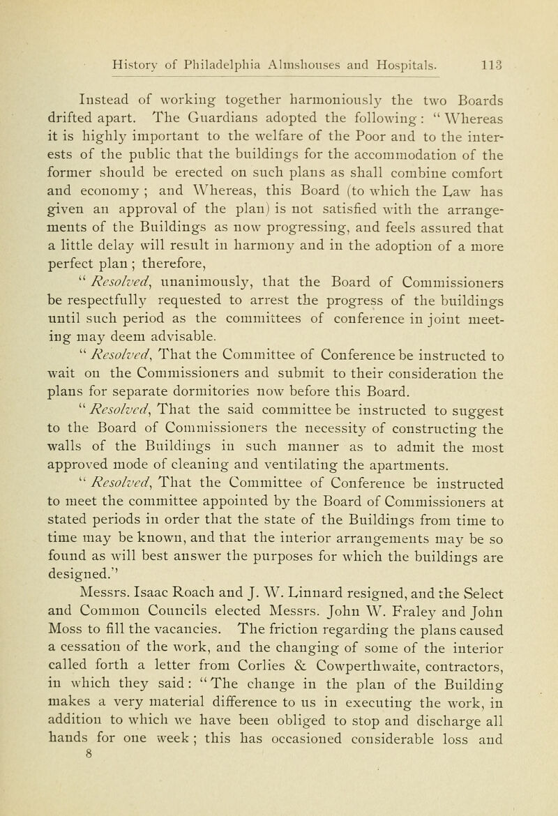 Instead of working together harmoniously the two Boards drifted apart. The Guardians adopted the following:  Whereas it is highly important to the welfare of the Poor and to the inter- ests of the public that the buildings for the accommodation of the former should be erected on such plans as shall combine comfort and economy ; and Whereas, this Board (to which the Law has given an approval of the plan) is not satisfied with the arrange- ments of the Buildings as now progressing, and feels assured that a little delay will result in harmony and in the adoption of a more perfect plan ; therefore,  Resolved^ unanimously, that the Board of Commissioners be respectfully requested to arrest the progress of the buildings until such, period as the committees of conference in joint meet- ing may deem advisable.  Resolved^ That the Committee of Conference be instructed to wait on the Commissioners and submit to their consideration the plans for separate dormitories now before this Board.  Resolved^ That the said committee be instructed to suggest to the Board of Commissioners the necessity of constructing the walls of the Buildings in such manner as to admit the most approved mode of cleaning and ventilating the apartments.  Resolved^ That the Committee of Conference be instructed to meet the committee appointed by the Board of Commissioners at stated periods in order that the state of the Buildings from time to time may be known, and that the interior arrangements may be so found as will best answer the purposes for which the buildings are designed.'' Messrs. Isaac Roach and J. W. Linnard resigned, and tbe Select and Common Councils elected Messrs. John W. Fraley and John Moss to fill the vacancies. The friction regarding the plans caused a cessation of the work, and the changing of some of the interior called forth a letter from Corlies & Cowperthwaite, contractors, in which they said: The change in the plan of the Building makes a very material difference to us in executing the work, in addition to which we have been obliged to stop and discharge all hands for one week ; this has occasioned considerable loss and