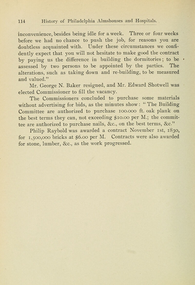 inconvenience, besides being idle for a week. Three or four weeks before we had no chance to push the job, for reasons you are doubtless acquainted with. Under these circumstances we confi- dently expect that you will not hesitate to make good the contract by paying us the difference in building the dormitories; to be • assessed by two persons to be appointed by the parties. The alterations, such as taking down and re-building, to be measured and valued. Mr. George N. Baker resigned, and Mr. Edward Shotwell was elected Commissioner to fill the vacancy. The Commissioners concluded to purchase some materials without advertising for bids, as the minutes show :  The Building Committee are authorized to purchase loo.ooo ft. oak plank on the best terms they can, not exceeding $10.00 per M.; the commit- tee are authorized to purchase nails, &c., on the best terms, &c. Philip Rayboldwas awarded a contract November ist, 1830, for 1,500,000 bricks at $6.00 per M. Contracts were also awarded for stone, lumber, &c., as the work progressed.