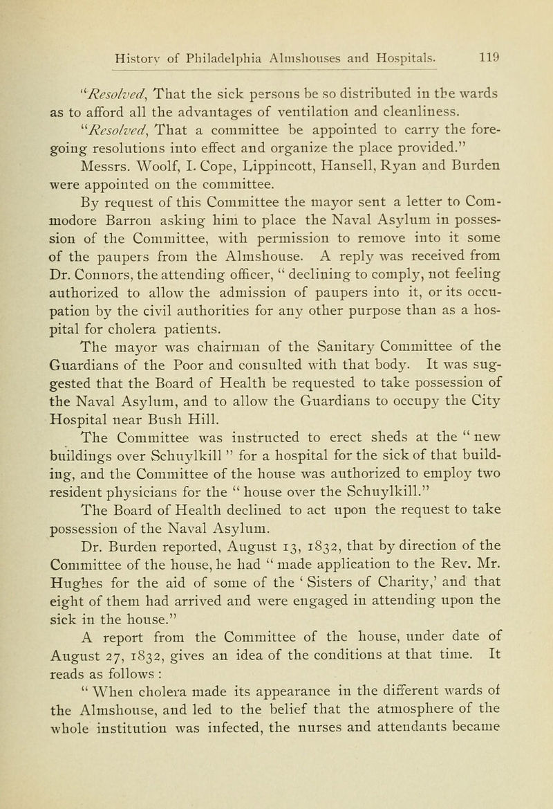 '''Resolved^ That the sick persons be so distributed in the wards as to afford all the advantages of ventilation and cleanliness. ''''Resolved^ That a committee be appointed to carry the fore- going resolutions into effect and organize the place provided. Messrs. Woolf, I. Cope, Lippincott, Hansell, Ryan and Burden were appointed on the committee. By request of this Committee the mayor sent a letter to Com- modore Barron asking him to place the Naval Asylum in posses- sion of the Committee, with permission to remove into it some of the paupers from the Almshouse. A reply was received from Dr. Connors, the attending ofi&cer,  declining to comply, not feeling authorized to allow the admission of paupers into it, or its occu- pation by the civil authorities for any other purpose than as a hos- pital for cholera patients. The mayor was chairman of the Sanitary Committee of the Guardians of the Poor and consulted with that body. It was sug- gested that the Board of Health be requested to take possession of the Naval Asylum, and to allow the Guardians to occupy the City Hospital near Bush Hill. The Committee was instructed to erect sheds at the  new buildings over Schuylkill  for a hospital for the sick of that build- ing, and the Committee of the house was authorized to employ two resident physicians for the  house over the Schuylkill. The Board of Health declined to act upon the request to take possession of the Naval Asylum. Dr. Burden reported, August 13, 1832, that by direction of the Committee of the house, he had  made application to the Rev. Mr. Hughes for the aid of some of the ' Sisters of Charity,' and that eight of them had arrived and were engaged in attending upon the sick in the house. A report from the Committee of the house, under date of August 27, 1832, gives an idea of the conditions at that time. It reads as follows :  When cholera made its appearance in the different wards of the Almshouse, and led to the belief that the atmosphere of the whole institution was infected, the nurses and attendants became