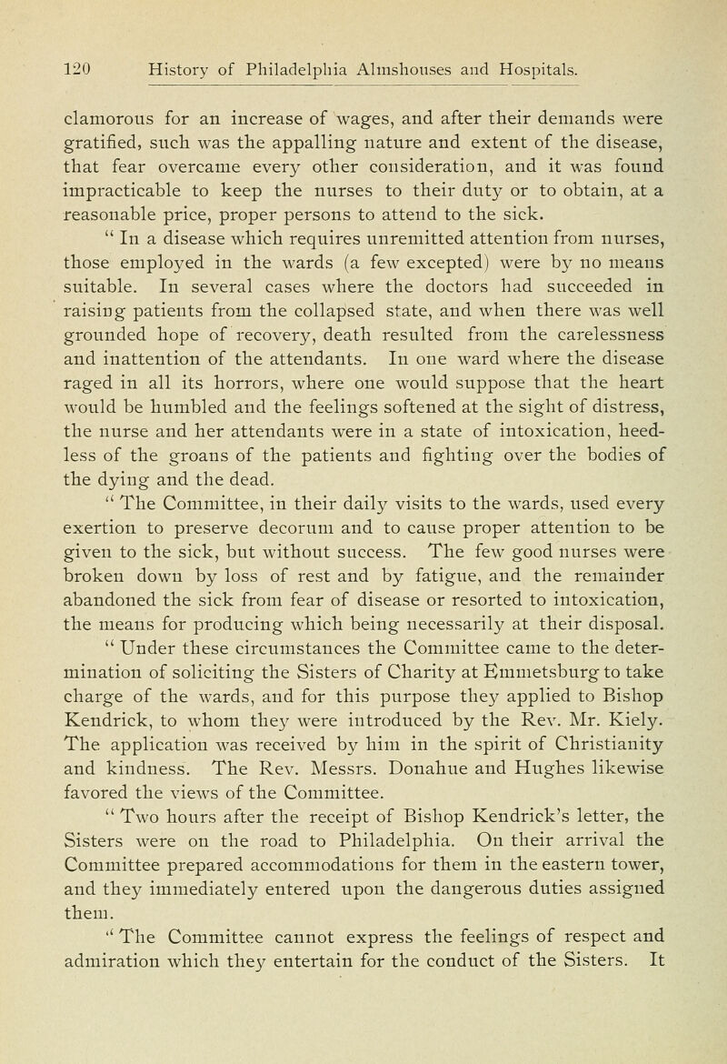 clamorous for an increase of wages, and after their demands were gratified, such was the appalling nature and extent of the disease, that fear overcame every other consideration, and it was found impracticable to keep the nurses to their duty or to obtain, at a reasonable price, proper persons to attend to the sick.  In a disease which requires unremitted attention from nurses, those employed in the wards (a few excepted) were by no means suitable. In several cases where the doctors had succeeded in raising patients from the collapsed state, and when there was well grounded hope of recovery, death resulted from the carelessness and inattention of the attendants. In one ward where the disease raged in all its horrors, where one would suppose that the heart would be humbled and the feelings softened at the sight of distress, the nurse and her attendants were in a state of intoxication, heed- less of the groans of the patients and fighting over the bodies of the dying and the dead.  The Committee, in their daily visits to the wards, used every exertion to preserve decorum and to cause proper attention to be given to the sick, but without success. The few good nurses were broken down by loss of rest and by fatigue, and the remainder abandoned the sick from fear of disease or resorted to intoxication, the means for producing which being necessarily at their disposal.  Under these circumstances the Committee came to the deter- mination of soliciting the Sisters of Charity at Kmmetsburg to take charge of the wards, and for this purpose they applied to Bishop Kendrick, to whom they were introduced by the Rev. Mr. Kiely. The application was received by him in the spirit of Christianity and kindness. The Rev. Messrs. Donahue and Hughes likewise favored the views of the Committee.  Two hours after the receipt of Bishop Kendrick's letter, the Sisters were on the road to Philadelphia. On their arrival the Committee prepared accommodations for them in the eastern tower, and they immediately entered upon the dangerous duties assigned them. '' The Committee cannot express the feelings of respect and admiration which they entertain for the conduct of the Sisters. It