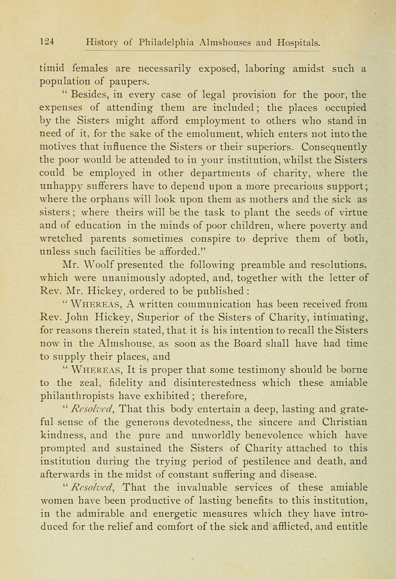 timid females are necessarily exposed, laboring amidst such a population of paupers.  Besides, in every case of legal provision for the poor, the expenses of attending them are included; the places occupied by the Sisters might afford employment to others who stand in need of it, for the sake of the emolument, which enters not intotbe motives that influence the Sisters or their superiors. Consequently the poor would be attended to in your institution, whilst the Sisters could be employed in other departments of charity, where the unhappy sufferers have to depend upon a more precarious support; where the orphans will look upon them as mothers and the sick as sisters ; where theirs will be the task to plant the seeds of virtue and of education in the minds of poor children, where poverty and wretched parents sometimes conspire to deprive them of both, unless such facilities be afforded, Mr. Woolf presented the following preamble and resolutions, which were unanimously adopted, and, together with the letter of Rev. Mr. Hickey, ordered to be published :  WherEAvS, a written communication has been received from Rev. John Hickey, Superior of the Sisters of Charity, intimating, for reasons therein stated, that it is his intention to recall the Sisters now in the Almshouse, as soon as the Board shall have had time to supply their places, and  Whereas, It is proper that some testimony should be borne to the zeal, fidelity and disinterestedness which these amiable philanthropists have exhibited ; therefore,  Resolved^ That this body entertain a deep, lasting and grate- ful sense of the generous devotedness, the sincere and Christian kindness, and the pure and unworldly benevolence which have prompted and sustained the Sisters of Charity attached to this institution during the trying period of pestilence and death, and afterwards in the midst of constant suffering and disease.  Resolved^ That the invaluable services of these amiable women have been productive of lasting benefits to this institution, in the admirable and energetic measures which they have intro- duced for the relief and comfort of the sick and afflicted, and entitle