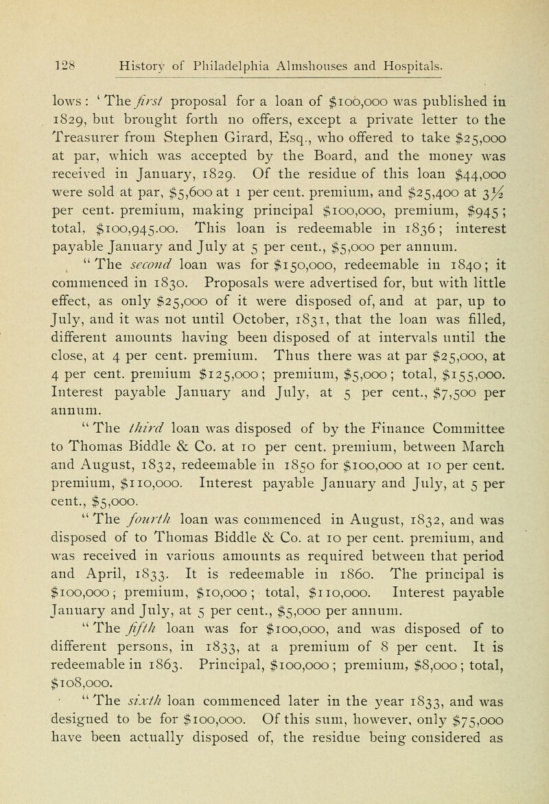 lows : ' Thejirsf proposal for a loan of $106,000 was published in 1829, t)nt brought forth no offers, except a private letter to the Treasurer from Stephen Girard, Esq., who offered to take $25,000 at par, which was accepted by the Board, and. the money was received in January, 1829. C)f the residue of this loan $44,000 were sold at par, $5,600 at 1 per cent, premium, and $25,400 at 3^ per cent, premium, making principal $100,000, premium, $945 ; total, $100,945.00. This loan is redeemable in 1836; interest payable January and July at 5 per cent., $5,000 per annum. The second loan was for $150,000, redeemable in 1840; it commenced in 1830. Proposals were advertised for, but with little effect, as only $25,000 of it were disposed of, and at par, up to July, and it was not until October, 1831, that the loan was filled, different amounts having been disposed of at intervals until the close, at 4 per cent, premium. Thus there was at par $25,000, at 4 per cent, premium $125,000; premium, $5,000; total, $155,000. Interest payable January and July, at 5 per cent., $7,500 per annum.  The third loan was disposed of by the Finance Committee to Thomas Biddle & Co. at 10 per cent, premium, between March and August, 1832, redeemable in 1850 for $100,000 at 10 per cent, premium, $110,000. Interest payable January and July, at 5 per cent., $5,000. The foiu'th loan was commenced in August, 1832, and was disposed of to Thomas Biddle & Co. at 10 per cent, premium, and was received in various amounts as required between that period and April, 1833. It is redeemable in i860. The principal is $100,000; premium, $10,000 ; total, $110,000. Interest payable January and July, at 5 per cent., $5,000 per annum.  The fifth loan was for $100,000, and was disposed of to different persons, in 1833, at a premium of 8 per cent. It is redeemable in 1863. Principal, $100,000; premium, $8,000; total, $108,000.  The sixth loan commenced later in the year 1833, and was designed to be for $100,000. Of this sum, however, only $75,000 have been actually disposed of, the residue being considered as