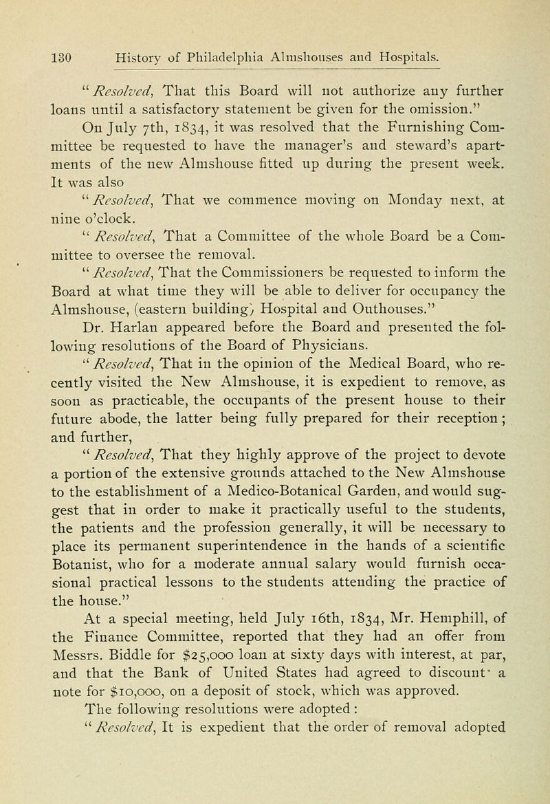 ^'' Resolved^ That this Board will not authorize any further loans until a satisfactory statement be given for the omission. On July 7th, 1834, it was resolved that the Furnishing Com- mittee be requested to have the manager's and steward's apart- ments of the new Almshouse fitted up during the present week. It was also  Resolved^ That we commence moving on Monday next, at nine o'clock.  Resolved^ That a Committee of the whole Board be a Com- mittee to oversee the removal.  Resolved^ That the Commissioners be requested to inform the Board at what time they will be able to deliver for occupancy the Almshouse, (eastern building) Hospital and Outhouses. Dr. Harlan appeared before the Board and presented the fol- lowing resolutions of the Board of Physicians.  Resolved^ That in the opinion of the Medical Board, who re- cently visited the New Almshouse, it is expedient to remove, as soon as practicable, the occupants of the present house to their future abode, the latter being fully prepared for their reception; and further,  Resolved^ That they highly approve of the project to devote a portion of the extensive grounds attached to the New Almshouse to the establishment of a Medico-Botanical Garden, and would sug- gest that in order to make it practically useful to the students, the patients and the profession generally, it will be necessary to place its permanent superintendence in the hands of a scientific Botanist, who for a moderate annual salary would furnish occa- sional practical lessons to the students attending the practice of the house. At a special meeting, held July i6th, 1834, Mr. Hemphill, of the Finance Committee, reported that they had an offer from Messrs. Biddle for $25,000 loan at sixty days with interest, at par, and that the Bank of United States had agreed to discount' a note for $10,000, on a deposit of stock, which was approved. The following resolutions were adopted :  Resolved^ It is expedient that the order of removal adopted