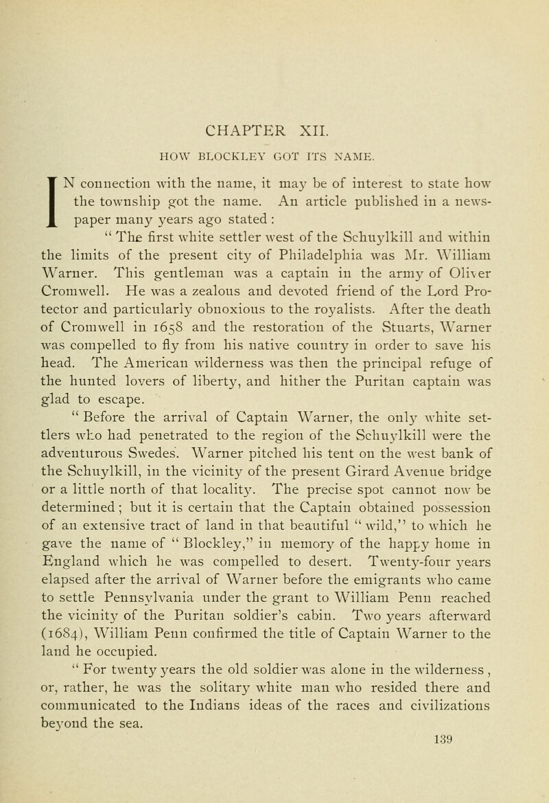 CHAPTER XII. HOW BLOCKLEY GOT ITS NAME. IN connection with the name, it may be of interest to state how the township got the name. An article published in a news- paper many years ago stated :  The first white settler west of the Schuylkill and within the limits of the present city of Philadelphia was Mr. William Warner. This gentleman was a captain in the army of 01i\^er Cromwell. He was a zealous and devoted friend of the Lord Pro- tector and particularly obnoxious to the royalists. After the death of Cromwell in 1658 and the restoration of the Stuarts, Warner was compelled to fly from his native country in order to save his head. The American wilderness was then the principal refuge of the hunted lovers of liberty, and hither the Puritan captain was glad to escape.  Before the arrival of Captain Warner, the only white set- tlers who had penetrated to the region of the Schuylkill were the adventurous Swedes. Warner pitched his tent on the west bank of the Schuylkill, in the vicinity of the present Girard Avenue bridge or a little north of that locality. The precise spot cannot now be determined; but it is certain that the Captain obtained possession of an extensive tract of land in that beautiful  wild,'' to which he gave the name of  Blockley, in memory of the happy home in Bngland which he was compelled to desert. Twenty-four years elapsed after the arrival of Warner before the emigrants who came to settle Pennsylvania under the grant to William Penn reached the vicinity of the Puritan soldier's cabin. Two years afterward (1684), William Penn confirmed the title of Captain Warner to the land he occupied.  For twenty years the old soldier was alone in the wilderness , or, rather, he was the solitary white man who resided there and communicated to the Indians ideas of the races and civilizations beyond the sea.