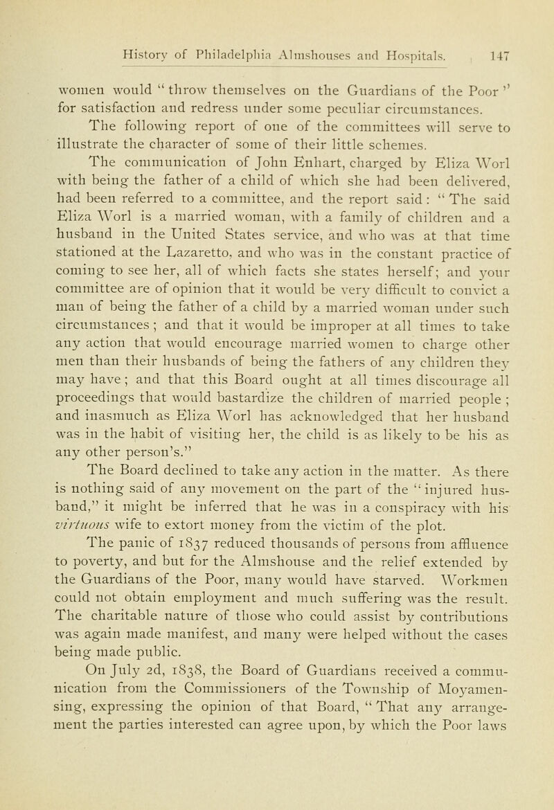 women would  throw themselves on the Guardians of the Poor '' for satisfaction and redress under some peculiar circumstances. The following report of one of the committees will serve to illustrate the character of some of their little schemes. The communication of John Enhart, charged by Eliza Worl with being the father of a child of which she had been delivered, had been referred to a committee, and the report said :  The said Eliza Worl is a married woman, with a family of children and a husband in the United States service, and who was at that time stationed at the Lazaretto, and who was in the constant practice of coming to see her, all of which facts she states herself; and your committee are of opinion that it would be very difficult to convict a man of being the father of a child by a married woman under such circumstances ; and that it would be improper at all times to take any action that would encourage married women to charge other men than their husbands of being the fathers of any children they may have; and that this Board ought at all times discourage all proceedings that would bastardize the children of married people ; and inasmuch as Eliza Worl has acknowledged that her husband was in the habit of visiting her, the child is as likely to be his as any other person's. The Board declined to take any action in the matter. As there is nothing said of any movement on the part of the injured hus- band, it might be inferred that he was in a conspiracy with his virtuous wife to extort money from the victim of the plot. The panic of 1837 reduced thousands of persons from affluence to poverty, and but for the Almshouse and the relief extended by the Guardians of the Poor, many would have starved. Workmen could not obtain employment and much suffering was the result. The charitable nature of those who could assist by contributions was again made manifest, and many were helped without the cases being made public. On July 2d, 1838, the Board of Guardians received a commu- nication from the Commissioners of the Township of Moyameu- sing, expressing the opinion of that Board,  That any arrange- ment the parties interested can agree upon, by which the Poor laws