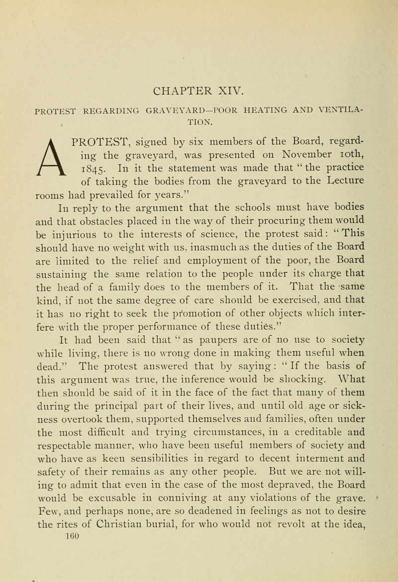 CHAPTER XIV. PROTEST REGARDING GRAVEYARD—POOR HEATING AND VENTILA- TION. A PROTEST, signed by six members of the Board, regard- ing the graveyard, was presented on November loth, 1845. ^^ ^t ^^^ statement was made that  the practice of taking the bodies from the graveyard to the Lecture rooms had prevailed for j^ears. In reply to the argument that the schools must have bodies and that obstacles placed in the way of their procuring them would be injurious to the interests of science, the protest said: This should have no weight with us, inasmuch as the duties of the Board are limited to the relief and employment of the poor, the Board sustaining the same relation to the people under its charge that the head of a family does to the members of it. That the same kind, if not the same degree of care should be exercised, and that it has no right to seek the promotion of other objects which inter- fere with the proper performance of these duties. It had been said that  as paupers are of no use to society while living, there is no wrong done in making them useful when dead. The protest answered that by saying:  If the basis of this argument was true, the inference would be shocking. What then should be said of it in the face of the fact that many of them during the principal part of their lives, and until old age or sick- ness overtook them, supported themselves and families, often under the most difficult and trying circumstances, in a creditable and respectable manner, who have been useful members of society and who have as keen sensibilities in regard to decent interment and safety of their remains as any other people. But we are not will- ing to admit that even in the case of the most depraved, the Board would be excusable in conniving at any violations of the grave. Few, and perhaps none, are so deadened in feelings as not to desire the rites of Christian burial, for who would not revolt at the idea,