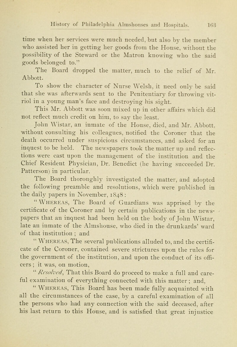 time when her services were much needed, but also by the member who assisted her in getting her goods from the House, without the possibility of the Steward or the Matron knowing who the said goods belonged to. The Board dropped the matter, much to the relief of Mr. Abbott. To show the character of Nurse Welsh, it need only be said that she was afterwards sent to the Penitentiary for throwing vit- riol in a young man's face and destroying his sight. This Mr. Abbott was soon mixed up in other affairs which did not reflect much credit on him, to say the least. John Wistar, an inmate of the House, died, and Mr. Abbott, without consulting his colleagues, notified the Coroner that the death occurred under suspicious circumstances, and asked for an inquest to be held. The newspapers took the matter up and reflec- tions were cast upon the management of the institution and the Chief Resident Physician, Dr. Benedict (he having succeeded Dr. Patterson) in particular. The Board thoroughly investigated the matter, and adopted the following preamble and resolutions, which were published in the daily papers in November, 1848 :  Whereas, The Board of Guardians was apprised by the certificate of the Coroner and by certain publications in the news- papers that an inquest had been held on the body of John Wistar, late an inmate of the Almshouse, who died in the drunkards' ward of that institution ; and  Whereas, The several publications alluded to, and the certifi- cate of the Coroner, contained severe strictures upon the rules for the government of the institution, and upon the conduct of its offi- cers ; it was, on motion,  Resolved^ That this Board do proceed to make a full and care- ful examination of everything connected with this matter; and,  Whereas, This Board has been made fully acquainted with all the circumstances of the case, by a careful examination of all the persons who had any connection with the said deceased, after his last return to this House, and is satisfied that great injustice