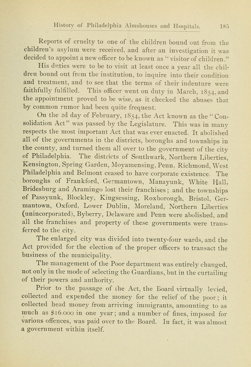 Reports of cruelty to one of the children bound out from the children's asylum were received, and after an investigation it was decided to appoint a new officer to be known as  visitor of children. His duties were to be to visit at least once a year all the chil- dren bound out from the institution, to inquire into their condition and treatment, and to see that the terms of their indenture were faithfully fulfilled. This officer went on duty in March, 1854, and the appointment proved to be wise, as it checked the abuses that by common rumor had been quite frequent. On the 2d day of February, 1854, the Act known as the  Con- solidation Act was passed by the Legislature. This was in many respects the most important Act that was ever enacted. It abolished all of the governments in the districts, boroughs and townships in the county, and turned them all over to the government of the city of Philadelphia. The districts of Southwark, Northern Liberties, Kensington, Spring Garden, Moyamensing, Penn, Richmond, West Philadelphia and Belmont ceased to have corporate existence. The boroughs of Frankford, Germantown, Manayunk, White Hall, Bridesburg and Aramingo lost their franchises; and the townships of Passyunk, Blockley, Kingsessing, Roxborough, Bristol, Ger- mantown, Oxford, Lower Dublin, Moreland, Northern Liberties (unincorporated), Byberry, Delaware and Penn were abolished, and all the franchises and property of these governments v/ere trans- ferred to the city. The enlarged city was divided into twenty-four wards, and the Act provided for the election of the proper officers to transact the business of the municipality. The management of the Poor department was entirely changed, not only in the mode of selecting the Guardians, but in the curtailing of their powers and authority. Prior to the passage of the Act, the Board virtually levied, collected and expended the money for the relief of the poor; it collected head money from arriving immigrants, amounting to as much as $16,000 in one year; and a number of fines, imposed for various offences, was paid over to the Board. In fact, it was almost a government within itself.
