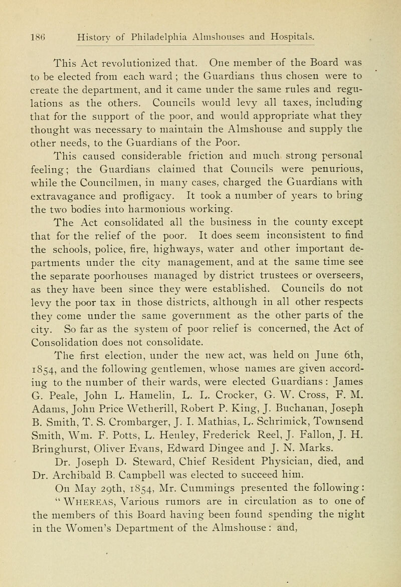 This Act revolutionized that. One member of the Board was to be elected from each ward ; the Guardians thus chosen were to create the department, and it came under the same rules and regu- lations as the others. Councils would levy all taxes, including that for the support of the poor, and would appropriate what they thought was necessary to maintain the Almshouse and supply the other needs, to the Guardians of the Poor. This caused considerable friction and much strong personal feeling; the Guardians claimed that Councils were penurious, while the Councilinen, in many cases, charged the Guardians with extravagance and profligacy. It took a number of years to bring the two bodies into harmonious working. The Act consolidated all the business in the county except that for the relief of the poor. It does seem inconsistent to find the schools, police, fire, highways, water and other important de- partments under the city management, and at the same time see the separate poorhouses managed by district trustees or overseers, as they have been since they were established. Councils do not levy the poor tax in those districts, although in all other respects they come under the same government as the other parts of the city. So far as the S3^stem of poor relief is concerned, the Act of Consolidation does not consolidate. The first election, under the new act, was held on June 6th, 1854, and the fi)llowing gentlemen, whose names are given accord- ing to the number of their wards, were elected Guardians : James G. Peale, John L- Hamelin, L. L. Crocker, G. W. Cross, F. M. Adams, John Price Wetherill, Robert P. King, J. Buchanan, Joseph B. Smith, T. S. Crombarger, J. I. Mathias, L- Schrimick, Townsend Smith, Wm. F. Potts, L. Henley, Frederick Reel, J. Fallon, J. H. Bringhurst, Oliver Evans, Edward Dingee and J. N. Marks. Dr. Joseph D. Steward, Chief Resident Physician, died, and Dr. Archibald B. Campbell was elected to succeed him. On May 29th, 1854, Mr. Cummings presented the following:  Whereas, Various rumors are in circulation as to one of the members of this Board having been found spending the night in the Women's Department of the Almshouse: and,