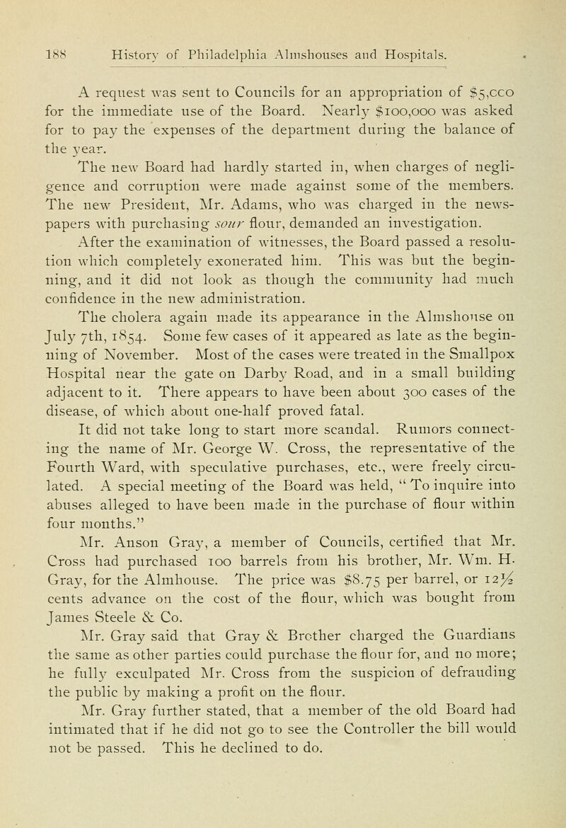 A request was sent to Councils for an appropriation of $5,ceo for the immediate use of the Board. Nearly $100,000 was asked for to pay the expenses of the department during the balance of the year. The new Board had hardly started in, when charges of negli- gence and corruption were made against some of the members. The new President, Mr. Adams, who was charged in the news- papers with purchasing sour flour, demanded an investigation. After the examination of witnesses, the Board passed a resolu- tion which completely exonerated him. This was but the begin- ning, and it did not look as though the community had much confidence in the new administration. The cholera again m.ade its appearance in the Almshouse on July 7th, 1854. Some few cases of it appeared as late as the begin- ning of November. Most of the cases were treated in the Smallpox Hospital near the gate on Darby Road, and in a small building adjacent to it. There appears to have been about 300 cases of the disease, of which about one-half proved fatal. It did not take long to start more scandal. Rumors connect- ing the name of Mr. George W. Cross, the representative of the Fourth Ward, with speculative purchases, etc., were freely circu- lated. A special meeting of the Board was held,  To inquire into abuses alleged to have been made in the purchase of flour within four months. Mr. Anson Gray, a member of Councils, certified that Mr. Cross had purchased 100 barrels from his brother, Mr. Wm. H- Gray, for the Almhouse. The price was $8.75 per barrel, or i2>^ cents advance on the cost of the flour, which was bought from James Steele & Co. Mr. Gray said that Gray & Brother charged the Guardians the same as other parties could purchase the flour for, and no more; he fully exculpated Mr. Cross from the suspicion of defrauding the public by making a profit on the flour. Mr. Gray further stated, that a member of the old Board had intimated that if he did not go to see the Controller the bill M^ould not be passed. This he declined to do.