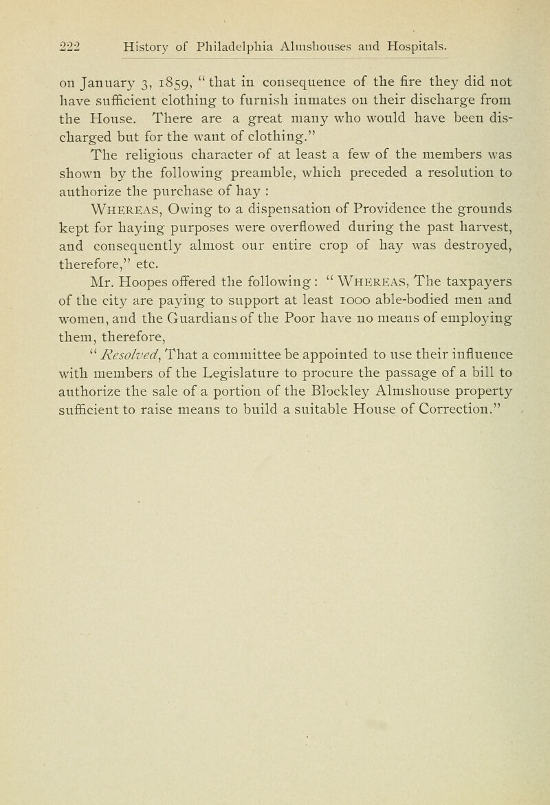 on January 3, 1859,  that in consequence of tlie fire they did not have sufficient clothing to furnish inmates on their discharge from the House. There are a great many who would have been dis- charged but for the want of clothing. The religious character of at least a few of the members was shown by the following preamble, which preceded a resolution to authorize the purchase of hay : Whereas, Owing to a dispensation of Providence the grounds kept for haying purposes were overflowed during the past harvest, and consequently almost our entire crop of hay was destroyed, therefore, etc. Mr. Hoopes offered the following :  Whereas, The taxpayers of the city are paying to support at least 1000 able-bodied men and women, and the Guardians of the Poor have no means of employing them, therefore,  Resolved^ That a committee be appointed to use their influence with members of the Legislature to procure the passage of a bill to authorize the sale of a portion of the Blockley Almshouse property sufficient to raise means to build a suitable House of Correction.