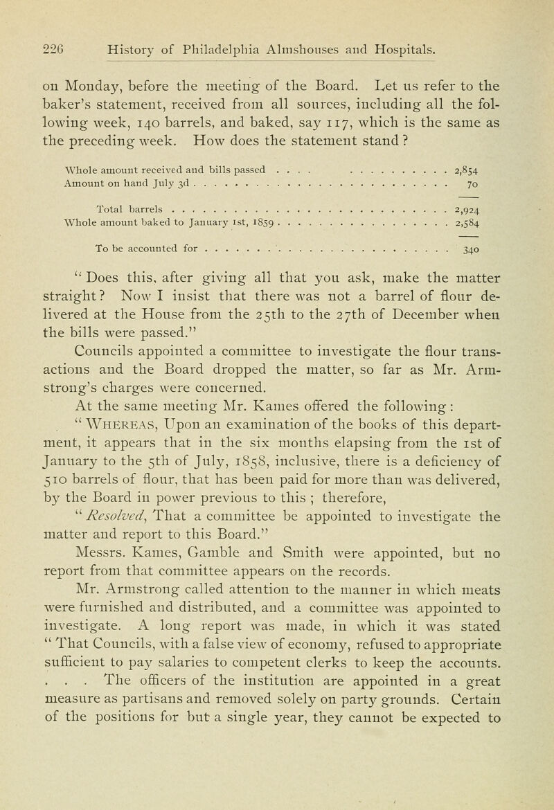 on Monday, before the meeting of the Board. Let us refer to the baker's statement, received from all sources, including all the fol- lowing week, 140 barrels, and baked, say 117, which is the same as the preceding week. How does the statement stand ? Whole amount received and bills passed .... 2,854 Amount on hand July 3d 70 Total barrels 2,924 Whole amount baked to January ist, 1859 2,584 To be accounted for ' 340 a Does this, after giving all that you ask, make the matter straight? Now I insist that there was not a barrel of flour de- livered at the House from the 25th to the 27th of December when the bills were passed. Councils appointed a committee to investigate the flour trans- actions and the Board dropped the matter, so far as Mr. Arm- strong's charges were concerned. At the same meeting Mr. Karnes offered the following :  Whereas, Upon an examination of the books of this depart- ment, it appears that in the six months elapsing from the ist of January to the 5th of July, 1858, inclusive, there is a deficiency of 510 barrels of flour, that has been paid for more than was delivered, by the Board in power previous to this ; therefore,  Resolved^ That a committee be appointed to investigate the matter and report to this Board. Messrs. Kames, Gamble and Smith were appointed, but no report from that committee appears on the records. Mr. Armstrong called attention to the manner in which meats were furnished and distributed, and a committee was appointed to investigate. A long report was made, in which it was stated  That Councils, with a false view of economy, refused to appropriate sufficient to pay salaries to competent clerks to keep the accounts. . . The officers of the institution are appointed in a great measure as partisans and removed solely on party grounds. Certain of the positions for but a single year, they cannot be expected to