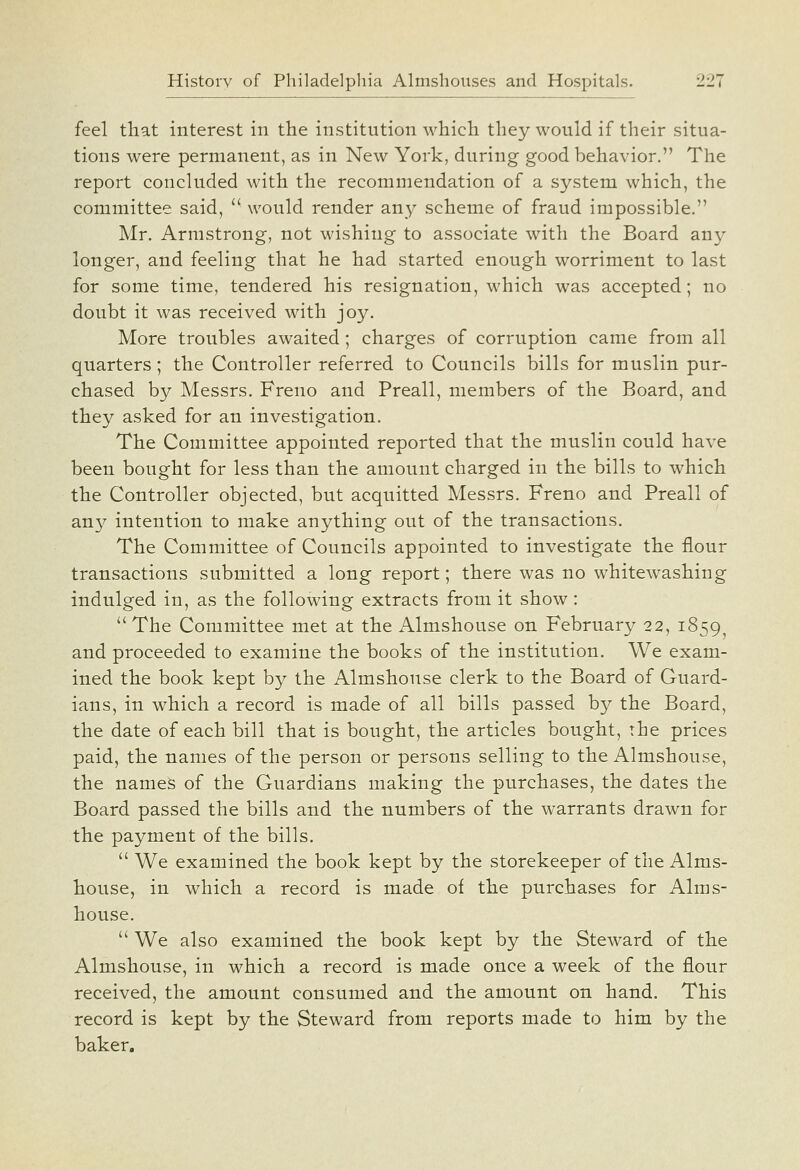 feel that interest in the institution which they would if their situa- tions were permanent, as in New York, during good behavior. The report concluded with the recommendation of a system which, the committee said,  would render any scheme of fraud impossible. Mr. Armstrong, not wishing to associate with the Board any longer, and feeling that he had started enough worriment to last for some time, tendered his resignation, which was accepted; no doubt it was received with joy. More troubles awaited; charges of corruption came from all quarters; the Controller referred to Councils bills for muslin pur- chased by Messrs. Freno and Preall, members of the Board, and they asked for an investigation. The Committee appointed reported that the muslin could have been bought for less than the amount charged in the bills to which the Controller objected, but acquitted Messrs. Freno and Preall of any intention to make anything out of the transactions. The Committee of Councils appointed to investigate the flour transactions submitted a long report; there was no whitewashing indulged in, as the following extracts from it show:  The Committee met at the Almshouse on February 22, 1859 and proceeded to examine the books of the institution. We exam- ined the book kept by the Almshouse clerk to the Board of Guard- ians, in which a record is made of all bills passed by the Board, the date of each bill that is bought, the articles bought, the prices paid, the names of the person or persons selling to the Almshouse, the names of the Guardians making the purchases, the dates the Board passed the bills and the numbers of the warrants drawn for the payment of the bills.  We examined the book kept by the storekeeper of the Alms- house, in which a record is made of the purchases for Alms- house.  We also examined the book kept by the Steward of the Almshouse, in which a record is made once a week of the flour received, the amount consumed and the amount on hand. This record is kept by the Steward from reports made to him by the baker.