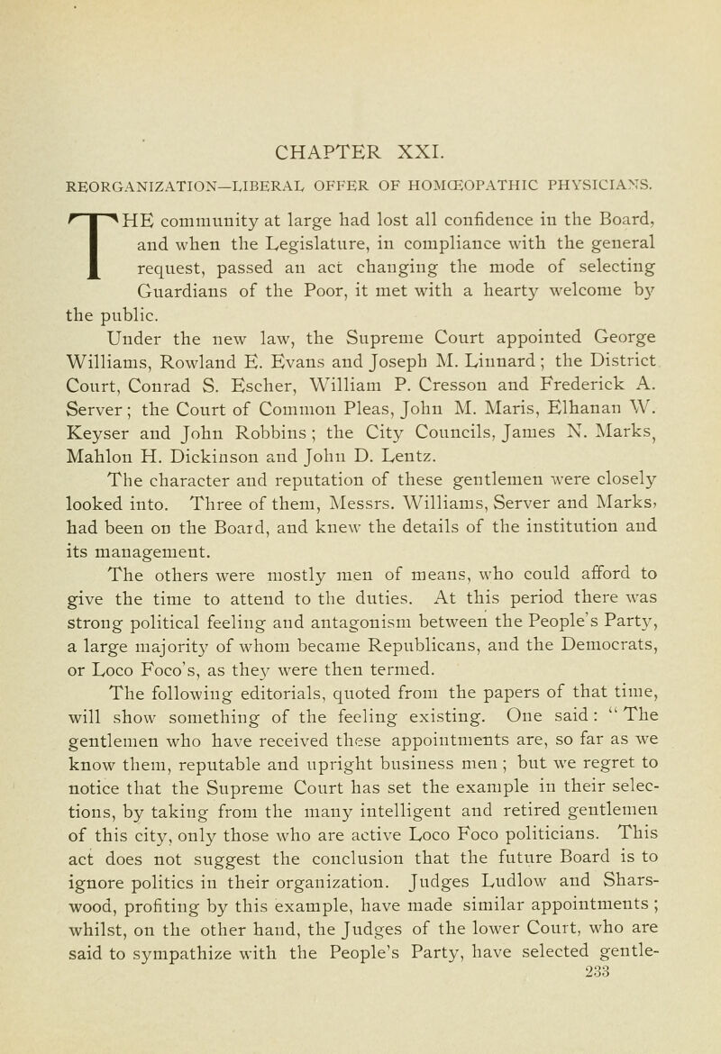 CHAPTER XXI. REORGANIZATION—LIBERAL OFFER OF HOMCEOPATHIC PHYSICIANS. THE community at large liad lost all confidence in the Board, and when the Legislature, in compliance with the general request, passed an act changing the mode of selecting Guardians of the Poor, it met with a hearty welcome b}^ the public. Under the new law, the Supreme Court appointed George Williams, Rowland E. Evans and Joseph M. Linnard; the District Court, Conrad S. Escher, William P. Cresson and Frederick A. Server; the Court of Common Pleas, John M. Maris, Elhanan W. Keyser and John Robbins ; the City Councils, James N. Marks^ Mahlon H. Dickinson and John D. Lentz. The character and reputation of these gentlemen were closely looked into. Three of them, Messrs. Williams, Server and Marks, had been on the Board, and knew the details of the institution and its management. The others were mostly men of means, who could afford to give the time to attend to the duties. At this period there was strong political feeling and antagonism between the People's Party, a large majoritj^ of whom became Republicans, and the Democrats, or Loco Foco's, as they were then termed. The following editorials, quoted from the papers of that time, will show something of the feeling existing. One said :  The gentlemen who have received these appointments are, so far as we know them, reputable and upright business men ; but we regret to notice that the Supreme Court has set the example in their selec- tions, by taking from the many intelligent and retired gentlemen of this city, only those who are active Loco Foco politicians. This act does not suggest the conclusion that the future Board is to ignore politics in their organization. Judges Ludlow and Shars- wood, profiting by this example, have made similar appointments ; whilst, on the other hand, the Judges of the lower Court, who are said to sympathize M-ith the People's Party, have selected gentle-